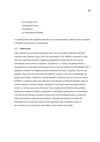 39
d) Central de GAS
e) Estação de Força
f) Caldeiraria
g) Tratamento de Resíduo
A unidade poderá sofrer algumas alterações em seu programa base, podendo assim se adequar
à realidade do local onde será implantado.
6.2.3 Referencial:
Como referencia, à esta futura arquitetura, tem-se base no hospital Sarah Rio, feito pelo
Arquiteto João Figueiras Lima ( Lelé), em seus projetos, Lelé, trabalha o sensorial, ou seja,
uma nova experiência perante a arquitetura, ajudando na recuperação de seus internos.
Um hospital convencional, em relação à experiência, e a vivência, não potencializam a
recuperação de seu paciente, justamente por não ter uma boa relação de funcionalidade com a
arquitetura, causando em algumas pessoas sentimentos de medo, e angustia. Lelé, em seus
hospitais, foge deste conceito travado de hospital, e começa a criar novas metodologias de
projeto, provocando o tradicional e potencializando o funcional, em prova disso no hospital
Sarah Rio, o arquiteto coloca uma espécie de mini floresta no interior do hospital, utiliza os
recursos naturais ai extremo, integra o hospital ao seu entorno, torna em algumas partes o
interno e o externo quase uma coisa única. Essas ousadias fez do Sarah um dos melhores
hospitais do mundo em relação a recuperação e reabilitação, justamente por sua arquitetura.
Com base nesta referencia, pretende-se trazer este conceito hospitalar paras os centros de
saúde especializados propostos pela pesquisa, buscando potencializar as funções de
reabilitação de seus pacientes perante a uma arquitetura mais acolhedora e gentil, e
provocando aos seus servidores, uma melhor vivência dentro da unidade.
 