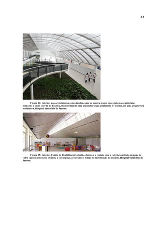 41
Figura 14: Interior, passarela interna com o jardim, onde se mostra a nova concepção na arquitetura,
mudando a visão interna do hospital, transformando uma arquitetura que geralmente é racional, em uma arquitetura
acolhedora, Hospital Sarah Rio de Janeiro.
Figura 15: Interior, Centro de Reabilitação Infantil, a forma e o contato com o exterior partindo do pano de
vidro causam uma nova vivência a este espaço, acelerando o tempo de reabilitação do usuário, Hospital Sarah Rio de
Janeiro.
 