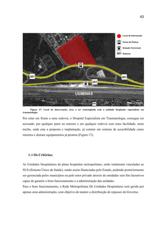 43
Figura 17: Local de Intervenção, área a ser contemplada com a unidade hospitalar especialista em
traumatologia.
Por estar em frente a uma rodovia, o Hospital Especialista em Traumatologia, consegue ser
acessado, por qualquer parte no entorno e em qualquer rodovia com mais facilidade, neste
trecho, onde esta a proposta e implantação, já contem um sistema de acessibilidade como
retornos e demais equipamentos já prontos (Figura 17),
6.4 Os Critérios:
As Unidades Hospitalares do plano hospitalar metropolitano, serão totalmente vinculadas ao
SUS (Sistema Único de Saúde), sendo assim financiadas pelo Estado, podendo posteriormente
ser gerenciada pelos municípios ou pelo setor privado através de entidades sem fins lucrativos
capaz de garantir o bom funcionamento e a administração das unidades.
Para o bom funcionamento, a Rede Metropolitana De Unidades Hospitalares será gerida por
apenas uma administração, com objetivo de manter a distribuição de repasses do Governo.
 
