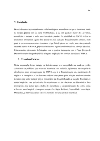 44
7- Conclusão
De acordo com o apresentado neste trabalho chega-se a conclusão de que o sistema de saúde
na Região precisa sim de uma reestruturação, e de um cuidado maior dos governos,
municípios – estados - união em cima deste serviço. Na atualidade da RMVA todos os
municípios apresentam alguns itens plausíveis para a criação de equipamentos urbanos, onde
pode se encaixar uma estrutura hospitalar, o que falta é apenas um estudo para estas possíveis
unidades dentro da RMVA, prejudicando assim a região como um todo nos serviços de saúde.
Esta pesquisa, mirou estas deficiências, com o objetivo juntamente com o Plano Diretor de
Desenvolvimento Integrado (PDDI) instigar a ampliação dos serviços de saúde na RMVA.
7.1 Trabalhos Futuros:
Nesta monografia, foram tratadas em âmbitos gerais e as necessidades da saúde na região.
Abordando os problema que o serviço hospitalar vem sofrendo, apontou-se na categoria de
atendimento mais sobrecarregada da RMVA, que é a Traumatologia, ou, atendimento de
urgência e emergência. Com isso este volume abre portas para solução, mediante estudos
isolados para tentar cumprir com o pensamento de descentralização, e redução de espaço do
corpo hospitalar, com pulverização de unidades em vez da criação de um bloco único. Esta
monografia abre portas para estudos de implantação e descentralização das outras áreas
referentes a um hospital, como por exemplo: Oncologia, Pediatria, Maternidade, Imunologia,
Obstetrícia, e dentre os demais serviços prestados por uma unidade hospitalar.
 