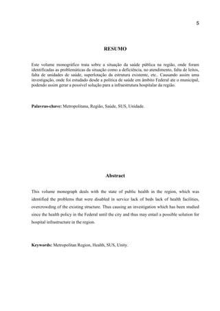 5
RESUMO
Este volume monográfico trata sobre a situação da saúde pública na região, onde foram
identificadas as problemáticas da situação como a deficiência, no atendimento, falta de leitos,
falta de unidades de saúde, superlotação da estrutura existente, etc.. Causando assim uma
investigação, onde foi estudado desde a politica de saúde em âmbito Federal ate o municipal,
podendo assim gerar a possível solução para a infraestrutura hospitalar da região.
Palavras-chave: Metropolitana, Região, Saúde, SUS, Unidade.
Abstract
This volume monograph deals with the state of public health in the region, which was
identified the problems that were disabled in service lack of beds lack of health facilities,
overcrowding of the existing structure. Thus causing an investigation which has been studied
since the health policy in the Federal until the city and thus may entail a possible solution for
hospital infrastructure in the region.
Keywords: Metropolitan Region, Health, SUS, Unity.
 