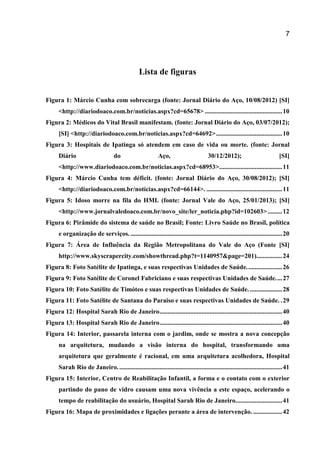 7
Lista de figuras
Figura 1: Márcio Cunha com sobrecarga (fonte: Jornal Diário do Aço, 10/08/2012) [SI]
<http://diariodoaco.com.br/noticias.aspx?cd=65678> ................................................10
Figura 2: Médicos do Vital Brasil manifestam. (fonte: Jornal Diário do Aço, 03/07/2012);
[SI] <http://diariodoaco.com.br/noticias.aspx?cd=64692>.........................................10
Figura 3: Hospitais de Ipatinga só atendem em caso de vida ou morte. (fonte: Jornal
Diário do Aço, 30/12/2012); [SI]
<http://www.diariodoaco.com.br/noticias.aspx?cd=68953>.......................................11
Figura 4: Márcio Cunha tem déficit. (fonte: Jornal Diário do Aço, 30/08/2012); [SI]
<http://diariodoaco.com.br/noticias.aspx?cd=66144>. ...............................................11
Figura 5: Idoso morre na fila do HMI. (fonte: Jornal Vale do Aço, 25/01/2013); [SI]
<http://www.jornalvaledoaco.com.br/novo_site/ler_noticia.php?id=102603>.........12
Figura 6: Pirâmide do sistema de saúde no Brasil; Fonte: Livro Saúde no Brasil, política
e organização de serviços. ..............................................................................................20
Figura 7: Área de Influência da Região Metropolitana do Vale do Aço (Fonte [SI]
http://www.skyscrapercity.com/showthread.php?t=1140957&page=201)................24
Figura 8: Foto Satélite de Ipatinga, e suas respectivas Unidades de Saúde......................26
Figura 9: Foto Satélite de Coronel Fabriciano e suas respectivas Unidades de Saúde....27
Figura 10: Foto Satélite de Timóteo e suas respectivas Unidades de Saúde.....................28
Figura 11: Foto Satélite de Santana do Paraiso e suas respectivas Unidades de Saúde. .29
Figura 12: Hospital Sarah Rio de Janeiro............................................................................40
Figura 13: Hospital Sarah Rio de Janeiro............................................................................40
Figura 14: Interior, passarela interna com o jardim, onde se mostra a nova concepção
na arquitetura, mudando a visão interna do hospital, transformando uma
arquitetura que geralmente é racional, em uma arquitetura acolhedora, Hospital
Sarah Rio de Janeiro......................................................................................................41
Figura 15: Interior, Centro de Reabilitação Infantil, a forma e o contato com o exterior
partindo do pano de vidro causam uma nova vivência a este espaço, acelerando o
tempo de reabilitação do usuário, Hospital Sarah Rio de Janeiro.............................41
Figura 16: Mapa de proximidades e ligações perante a área de intervenção. ..................42
 
