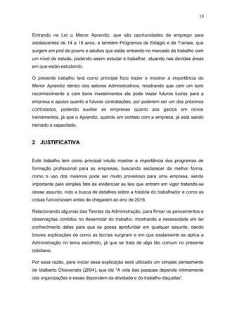10
Entrando na Lei o Menor Aprendiz, que são oportunidades de emprego para
adolescentes de 14 a 18 anos, e também Programas de Estágio e de Trainee, que
surgem em prol de jovens e adultos que estão entrando no mercado de trabalho com
um nível de estudo, podendo assim estudar e trabalhar, atuando nas devidas áreas
em que estão estudando.
O presente trabalho terá como principal foco trazer e mostrar a importância do
Menor Aprendiz dentro dos setores Administrativos, mostrando que com um bom
reconhecimento e com bons investimentos ele pode trazer futuros lucros para a
empresa e apoios quanto a futuras contratações, por poderem ser um dos próximos
contratados, podendo auxiliar as empresas quanto aos gastos em novos
treinamentos, já que o Aprendiz, quando em contato com a empresa, já está sendo
treinado e capacitado.
2 JUSTIFICATIVA
Este trabalho tem como principal intuito mostrar a importância dos programas de
formação profissional para as empresas, buscando esclarecer da melhor forma,
como o uso dos mesmos pode ser muito proveitoso para uma empresa, sendo
importante pelo simples fato de evidenciar as leis que entram em vigor tratando-se
desse assunto, indo a busca de detalhes sobre a história do trabalhador e como as
coisas funcionavam antes de chegarem ao ano de 2016.
Relacionando algumas das Teorias da Administração, para firmar os pensamentos e
observações contidos no desenrolar do trabalho, mostrando a necessidade em ter
conhecimento delas para que se possa aprofundar em qualquer assunto, dando
breves explicações de como as teorias surgiram e em que exatamente se aplica a
Administração no tema escolhido, já que se trata de algo tão comum no presente
cotidiano.
Por essa razão, para iniciar essa explicação será utilizado um simples pensamento
de Idalberto Chiavenato (2004), que diz “A vida das pessoas depende intimamente
das organizações e essas dependem da atividade e do trabalho daquelas”.
 