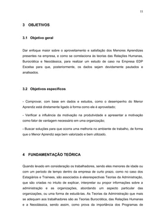 11
3 OBJETIVOS
3.1 Objetivo geral
Dar enfoque maior sobre o aproveitamento e satisfação dos Menores Aprendizes
presentes na empresa, e como se correlaciona às teorias das Relações Humanas,
Burocrática e Neoclássica, para realizar um estudo de caso na Empresa EDP
Escelsa para que, posteriormente, os dados sejam devidamente pautados e
analisados.
3.2 Objetivos específicos
- Comprovar, com base em dados e estudos, como o desempenho do Menor
Aprendiz está diretamente ligado à forma como ele é aproveitado;
- Verificar a influência da motivação na produtividade e apresentar a motivação
como fator de vantagem necessário em uma organização;
- Buscar soluções para que ocorra uma melhoria no ambiente de trabalho, de forma
que o Menor Aprendiz seja bem valorizado e bem utilizado.
4 FUNDAMENTAÇÃO TEÓRICA
Quando levado em consideração os trabalhadores, sendo eles menores de idade ou
com um período de tempo dentro da empresa de curto prazo, como no caso dos
Estagiários e Trainees, são associados à elesrespectivas Teorias da Administração,
que são criadas no intuito de explicar, interpretar ou propor informações sobre a
administração e as organizações, abordando um aspecto particular das
organizações, ou uma forma de estudá-las. As Teorias da Administração que mais
se adequam aos trabalhadores são as Teorias Burocrática, das Relações Humanas
e a Neoclássica, sendo assim, como prova da importância dos Programas de
 