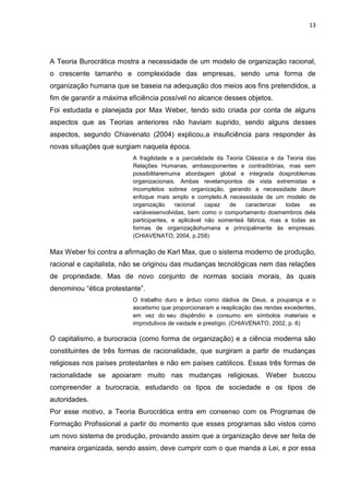 13
A Teoria Burocrática mostra a necessidade de um modelo de organização racional,
o crescente tamanho e complexidade das empresas, sendo uma forma de
organização humana que se baseia na adequação dos meios aos fins pretendidos, a
fim de garantir a máxima eficiência possível no alcance desses objetos.
Foi estudada e planejada por Max Weber, tendo sido criada por conta de alguns
aspectos que as Teorias anteriores não haviam suprido, sendo alguns desses
aspectos, segundo Chiavenato (2004) explicou,a insuficiência para responder às
novas situações que surgiam naquela época.
A fragilidade e a parcialidade da Teoria Clássica e da Teoria das
Relações Humanas, ambasoponentes e contraditórias, mas sem
possibilitaremuma abordagem global e integrada dosproblemas
organizacionais. Ambas revelampontos de vista extremistas e
incompletos sobrea organização, gerando a necessidade deum
enfoque mais amplo e completo.A necessidade de um modelo de
organização racional capaz de caracterizar todas as
variáveisenvolvidas, bem como o comportamento dosmembros dela
participantes, e aplicável não somenteà fábrica, mas a todas as
formas de organizaçãohumana e principalmente às empresas.
(CHIAVENATO, 2004, p.258)
Max Weber foi contra a afirmação de Karl Max, que o sistema moderno de produção,
racional e capitalista, não se originou das mudanças tecnológicas nem das relações
de propriedade. Mas de novo conjunto de normas sociais morais, às quais
denominou “ética protestante”.
O trabalho duro e árduo como dádiva de Deus, a poupança e o
ascetismo que proporcionaram a reaplicação das rendas excedentes,
em vez do seu dispêndio e consumo em símbolos materiais e
improdutivos de vaidade e prestígio. (CHIAVENATO, 2002, p. 6)
O capitalismo, a burocracia (como forma de organização) e a ciência moderna são
constituintes de três formas de racionalidade, que surgiram a partir de mudanças
religiosas nos países protestantes e não em países católicos. Essas três formas de
racionalidade se apoiaram muito nas mudanças religiosas. Weber buscou
compreender a burocracia, estudando os tipos de sociedade e os tipos de
autoridades.
Por esse motivo, a Teoria Burocrática entra em consenso com os Programas de
Formação Profissional a partir do momento que esses programas são vistos como
um novo sistema de produção, provando assim que a organização deve ser feita de
maneira organizada, sendo assim, deve cumprir com o que manda a Lei, e por essa
 