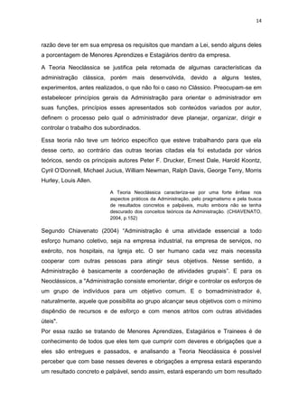 14
razão deve ter em sua empresa os requisitos que mandam a Lei, sendo alguns deles
a porcentagem de Menores Aprendizes e Estagiários dentro da empresa.
A Teoria Neoclássica se justifica pela retomada de algumas características da
administração clássica, porém mais desenvolvida, devido a alguns testes,
experimentos, antes realizados, o que não foi o caso no Clássico. Preocupam-se em
estabelecer princípios gerais da Administração para orientar o administrador em
suas funções, princípios esses apresentados sob conteúdos variados por autor,
definem o processo pelo qual o administrador deve planejar, organizar, dirigir e
controlar o trabalho dos subordinados.
Essa teoria não teve um teórico específico que esteve trabalhando para que ela
desse certo, ao contrário das outras teorias citadas ela foi estudada por vários
teóricos, sendo os principais autores Peter F. Drucker, Ernest Dale, Harold Koontz,
Cyril O’Donnell, Michael Jucius, William Newman, Ralph Davis, George Terry, Morris
Hurley, Louis Allen.
A Teoria Neoclássica caracteriza-se por uma forte ênfase nos
aspectos práticos da Administração, pelo pragmatismo e pela busca
de resultados concretos e palpáveis, muito embora não se tenha
descurado dos conceitos teóricos da Administração. (CHIAVENATO,
2004, p.152)
Segundo Chiavenato (2004) “Administração é uma atividade essencial a todo
esforço humano coletivo, seja na empresa industrial, na empresa de serviços, no
exército, nos hospitais, na Igreja etc. O ser humano cada vez mais necessita
cooperar com outras pessoas para atingir seus objetivos. Nesse sentido, a
Administração é basicamente a coordenação de atividades grupais”. E para os
Neoclássicos, a "Administração consiste emorientar, dirigir e controlar os esforços de
um grupo de indivíduos para um objetivo comum. E o bomadministrador é,
naturalmente, aquele que possibilita ao grupo alcançar seus objetivos com o mínimo
dispêndio de recursos e de esforço e com menos atritos com outras atividades
úteis".
Por essa razão se tratando de Menores Aprendizes, Estagiários e Trainees é de
conhecimento de todos que eles tem que cumprir com deveres e obrigações que a
eles são entregues e passados, e analisando a Teoria Neoclássica é possível
perceber que com base nesses deveres e obrigações a empresa estará esperando
um resultado concreto e palpável, sendo assim, estará esperando um bom resultado
 
