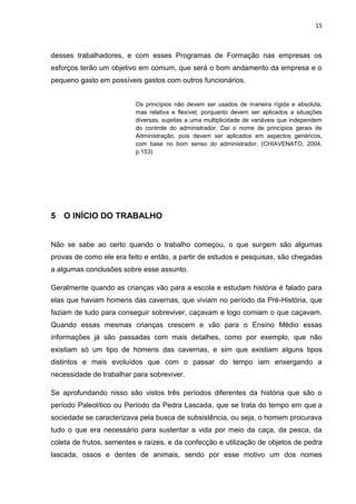 15
desses trabalhadores, e com esses Programas de Formação nas empresas os
esforços terão um objetivo em comum, que será o bom andamento da empresa e o
pequeno gasto em possíveis gastos com outros funcionários.
Os princípios não devem ser usados de maneira rígida e absoluta,
mas relativa e flexível, porquanto devem ser aplicados a situações
diversas, sujeitas a uma multiplicidade de variáveis que independem
do controle do administrador. Daí o nome de princípios gerais de
Administração, pois devem ser aplicados em aspectos genéricos,
com base no bom senso do administrador. (CHIAVENATO, 2004,
p.153)
5 O INÍCIO DO TRABALHO
Não se sabe ao certo quando o trabalho começou, o que surgem são algumas
provas de como ele era feito e então, a partir de estudos e pesquisas, são chegadas
a algumas conclusões sobre esse assunto.
Geralmente quando as crianças vão para a escola e estudam história é falado para
elas que haviam homens das cavernas, que viviam no período da Pré-História, que
faziam de tudo para conseguir sobreviver, caçavam e logo comiam o que caçavam.
Quando essas mesmas crianças crescem e vão para o Ensino Médio essas
informações já são passadas com mais detalhes, como por exemplo, que não
existiam só um tipo de homens das cavernas, e sim que existiam alguns tipos
distintos e mais evoluídos que com o passar do tempo iam enxergando a
necessidade de trabalhar para sobreviver.
Se aprofundando nisso são vistos três períodos diferentes da história que são o
período Paleolítico ou Período da Pedra Lascada, que se trata do tempo em que a
sociedade se caracterizava pela busca de subsistência, ou seja, o homem procurava
tudo o que era necessário para sustentar a vida por meio da caça, da pesca, da
coleta de frutos, sementes e raízes, e da confecção e utilização de objetos de pedra
lascada, ossos e dentes de animais, sendo por esse motivo um dos nomes
 