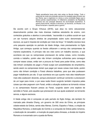17
“Nada semelhante havia sido visto antes no Mundo Antigo. Todo o
potencial do modo de produção escravo foi revelado pela primeira vez
por Roma, que o organizou e o levou a uma conclusão lógica que a
Grécia jamais experimentara. O militarismo predatório da República
Romana era sua principal alavanca de acumulação econômica. A
guerra trazia terras, tributos e escravos; os escravos, os tributos e as
terras forneciam o aparato para a guerra.”
De acordo com o Grupo Virtuous (2016), que atua no ramo educacional,
desenvolvendo portais das mais diversas matérias estudantis de ensino, com
conteúdos gratuitos e abertos à comunidade, “escravidão é a prática social em que
um ser humano adquire direitos de propriedade sobre outro denominado por
escravo, ao qual é imposta tal condição por meio da força.” O trabalho escravo teve
uma pequena aparição no período da Idade Antiga, mais precisamente no Egito
Antigo, que começou quando os faraós utilizavam o serviço dos camponeses de
maneira exploratória. A princípio não era visto como um trabalho escravo, o que
acontecia era que os camponeses precisavam de certas coisas, como moradia,
comida e trabalho, porém eles não tinham condições suficientes para conseguir
comprar essas coisas, então iam a procura do Faraó para poder tê-las, como eles
não tinham condições de pagar o Faraó surgia com possibilidades de empréstimo,
sendo assim os camponeses teriam que pagar por essas coisas mais tarde, porém
como não tinham condição o Faraó oferecia trabalhos, para que eles pudessem
pagar trabalhando pra ele. O que acontecia era que quanto mais eles trabalhavam
mais eles acabavam devendo, porque precisavam continuar comendo e precisavam
de um lugar para morar, e por essa razão foram surgindo também impostos pelas
coisas que eles pegavam com Faraó, então a situação acabava se tornando viciosa
e os camponeses ficavam presos ao Faraó, surgindo assim uma espécie de
servidão à Faraó, pois aqueles que precisavam de sua ajuda acabaram se tornando
servos, e alguns escravos.
A Idade antiga não é composta só pelo período do Egito Antigo, ela também foi
marcada pela dinastia Chang, um governo de 500 anos da China, as principais
cidade-estado da Grécia, sendo elas Atenas, Corinto, Esparta e Tebas, a criação da
República Romana, a destruição de Corinto e a conquista da Grécia pelos romanos,
a destruição de Jerusalém, a invenção do papel pelos chineses, a divisão do Império
Romano e é encerrado com a queda de Roma.
 