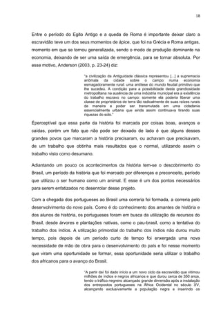 18
Entre o período do Egito Antigo e a queda de Roma é importante deixar claro a
escravidão teve um dos seus momentos de ápice, que foi na Grécia e Roma antigas,
momento em que se tornou generalizada, sendo o modo de produção dominante na
economia, deixando de ser uma saída de emergência, para se tornar absoluta. Por
esse motivo, Anderson (2003, p. 23-24) diz:
“a civilização da Antiguidade clássica representou [...] a supremacia
anômala da cidade sobre o campo numa economia
esmagadoramente rural: uma antítese do mundo feudal primitivo que
lhe sucedeu. A condição para a possibilidade desta grandiosidade
metropolitana na ausência de uma indústria municipal era a existência
do trabalho escravo no campo: somente ela poderia liberar uma
classe de proprietários de terra tão radicalmente de suas raízes rurais
de maneira a poder ser transmutada em uma cidadania
essencialmente urbana que ainda assim continuava tirando suas
riquezas do solo.”
Éperceptível que essa parte da história foi marcada por coisas boas, avanços e
caídas, porém um fato que não pode ser deixado de lado é que alguns desses
grandes povos que marcaram a história precisaram, ou achavam que precisavam,
de um trabalho que obtinha mais resultados que o normal, utilizando assim o
trabalho visto como desumano.
Adiantando um pouco os acontecimentos da história tem-se o descobrimento do
Brasil, um período da história que foi marcado por diferenças e preconceito, período
que utilizou o ser humano como um animal. E esse é um dos pontos necessários
para serem enfatizados no desenrolar desse projeto.
Com a chegada dos portugueses ao Brasil uma correria foi formada, a correria pelo
desenvolvimento do novo país. Como é do conhecimento dos amantes de história e
dos alunos de história, os portugueses foram em busca da utilização de recursos do
Brasil, desde árvores e plantações nativas, como o pau-brasil, como a tentativa do
trabalho dos índios. A utilização primordial do trabalho dos índios não durou muito
tempo, pois depois de um período curto de tempo foi enxergada uma nova
necessidade de mão de obra para o desenvolvimento do país e foi nesse momento
que viram uma oportunidade se formar, essa oportunidade seria utilizar o trabalho
dos africanos para o avanço do Brasil.
“A partir daí foi dado início a um novo ciclo da escravidão que vitimou
milhões de índios e negros africanos e que durou cerca de 350 anos,
tendo o tráfico negreiro alcançado grande dimensão após a instalação
dos entrepostos portugueses na África Ocidental no século XV,
alcançando exclusivamente a população negra e inserindo os
 