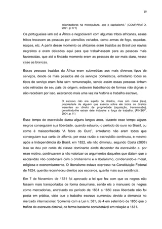 19
colonizadores na monocultura, sob o capitalismo.” (COMPARATO,
2001, p.171)
Os portugueses iam até a África e negociavam com algumas tribos africanas, essas
tribos trocavam as pessoas por utensílios variados, como armas de fogo, espadas,
roupas, etc. A partir desse momento os africanos eram trazidos ao Brasil por navios
negreiros e eram deixados aqui para que trabalhassem para as pessoas mais
favorecidas, que até o findado momento eram as pessoas de cor mais clara, nesse
caso as brancas.
Essas pessoas trazidas da África eram submetidas aos mais diversos tipos de
serviços, desde os mais pesados até os serviços domésticos, entretanto todos os
tipos de serviço eram feito sem remuneração, sendo assim essas pessoas tinham
sido retiradas de seu país de origem, estavam trabalhando de formas não dignas e
não recebiam por isso, exercendo mais uma vez na história o trabalho escravo.
O escravo não era sujeito de direitos, mas sim coisa (res),
propriedade de alguém que exercia sobre ele todos os direitos
inerentes ao direito de propriedade (aquisição, transmissão),
permitindo-lhe extrair dele inclusive a força de trabalho. (PINSKY,
2004, p.11)
Esse tempo de escravidão durou alguns longos anos, durante esse tempo alguns
negros conseguiam sua liberdade, quando estourou o período do ouro no Brasil, ou
como é maisconhecido “A febre do Ouro”, entretanto não eram todos que
conseguiam sua carta de alforria, por essa razão a escravidão continuou, e mesmo
após a Independência do Brasil, em 1822, ela não diminuiu, segundo Costa (2008)
isso se deu por conta da classe dominante ainda depender da escravidão e, por
esse motivo, continuavam a não valorizar os argumentos daqueles que diziam que a
escravidão não combinava com o cristianismo e o liberalismo, condenando-a moral,
religiosa e economicamente. O liberalismo estava expresso na Constituição Federal
de 1824, quenão reconheceu direitos aos escravos, quanto mais sua existência.
Em 7 de Novembro de 1831 foi aprovado a lei que fez com que os negros não
fossem mais transportados de forma desumana, sendo ela o manuseio de negros
como mercadorias, entretanto no período de 1831 a 1850 essa liberdade não foi
posta em prática, visto que o trabalho escravo aumentou devido a demanda no
mercado internacional. Somente com a Lei n. 581, de 4 em setembro de 1850 que o
tráfico de escravos diminui, de forma bastante considerável em relação a 1831.
 