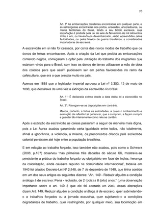 20
Art. 1º As embarcações brasileiras encontradas em qualquer parte, e
as estrangeiras encontradas nos portos, enseadas, ancoradouros, ou
mares territoriais do Brasil, tendo a seu bordo escravos, cuja
importação é proibida pela Lei de sete de Novembro de mil oitocentos
trinta e um, ou havendo-os desembarcado, serão apreendidas pelas
Autoridades, ou pelos Navios de guerra brasileiros, e consideradas
importadoras de escravos.
A escravidão em si não foi cessada, por conta dos novos modos de trabalho que os
donos de terras encontravam. Após a criação da Lei que proibia as embarcações
contendo negros, começaram a optar pela utilização do trabalho dos imigrantes que
estavam vindo para o Brasil, com isso os donos de terras utilizavam a mão de obra
dos colonos para que assim pudessem ser em partes favorecidos no ramo da
cafeicultura, que era o que crescia muito no país.
Apenas em 1888 que o legislador imperial aprovou a Lei nº 3.353, 13 de maio de
1888, que declarava de uma vez a extinção da escravidão no Brasil.
Art. 1°: É declarada extinta desde a data desta lei a escravidão no
Brasil.
Art. 2°: Revogam-se as disposições em contrário.
Manda, portanto, a todas as autoridades, a quem o conhecimento e
execução da referida Lei pertencer, que a cumpram, e façam cumprir
e guardar tão inteiramente como nela se contém.
Após a extinção da escravidão as coisas passaram a seguir de maneira mais digna,
pois a Lei Áurea acabou garantindo certa igualdade entre todos, não totalmente,
afinal a ignorância, a violência, a miséria, os preconceitos criados pela sociedade
colonial persistem até hoje entre a população brasileira.
E em relação ao trabalho forçado, isso também não acabou, pois como o Schwarz
(2008, p.107) observou “nas primeiras três décadas do século XX, mostrava-se
persistente a prática do trabalho forçado ou obrigatório em face de índios, herança
da colonização, ainda causava repúdio na comunidade internacional”, todavia em
1940 foi criadoo Decreto-Lei Nº 2.848, de 7 de dezembro de 1940, que tinha contido
em um dos seus artigos os seguintes dizeres: “Art. 149 - Reduzir alguém a condição
análoga à de escravo: Pena - reclusão, de 2 (dois) a 8 (oito) anos.” (uma observação
importante sobre o art. 149 é que ele foi alterado em 2003, essas alterações
dizem:Art. 149. Reduzir alguém a condição análoga à de escravo, quer submetendo-
o a trabalhos forçados ou a jornada exaustiva, quer sujeitando-o a condições
degradantes de trabalho, quer restringindo, por qualquer meio, sua locomoção em
 