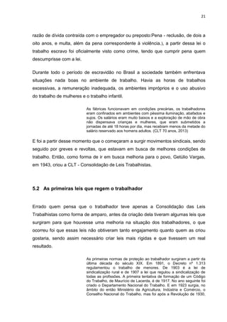 21
razão de dívida contraída com o empregador ou preposto:Pena - reclusão, de dois a
oito anos, e multa, além da pena correspondente à violência.), a partir dessa lei o
trabalho escravo foi oficialmente visto como crime, tendo que cumprir pena quem
descumprisse com a lei.
Durante todo o período de escravidão no Brasil a sociedade também enfrentava
situações nada boas no ambiente de trabalho. Havia as horas de trabalhos
excessivas, a remuneração inadequada, os ambientes impróprios e o uso abusivo
do trabalho de mulheres e o trabalho infantil.
As fábricas funcionavam em condições precárias, os trabalhadores
eram confinados em ambientes com péssima iluminação, abafados e
sujos. Os salários eram muito baixos e a exploração de mão de obra
não dispensava crianças e mulheres, que eram submetidos a
jornadas de até 18 horas por dia, mas recebiam menos da metade do
salário reservado aos homens adultos. (CLT 70 anos, 2013)
E foi a partir desse momento que o começaram a surgir movimentos sindicais, sendo
seguido por greves e revoltas, que estavam em busca de melhores condições de
trabalho. Então, como forma de ir em busca melhoria para o povo, Getúlio Vargas,
em 1943, criou a CLT - Consolidação de Leis Trabalhistas.
5.2 As primeiras leis que regem o trabalhador
Errado quem pensa que o trabalhador teve apenas a Consolidação das Leis
Trabalhistas como forma de amparo, antes da criação dela tiveram algumas leis que
surgiram para que houvesse uma melhoria na situação dos trabalhadores, o que
ocorreu foi que essas leis não obtiveram tanto engajamento quanto quem as criou
gostaria, sendo assim necessário criar leis mais rígidas e que tivessem um real
resultado.
As primeiras normas de proteção ao trabalhador surgiram a partir da
última década do século XIX. Em 1891, o Decreto nº 1.313
regulamentou o trabalho de menores. De 1903 é a lei de
sindicalização rural e de 1907 a lei que regulou a sindicalização de
todas as profissões. A primeira tentativa de formação de um Código
do Trabalho, de Maurício de Lacerda, é de 1917. No ano seguinte foi
criado o Departamento Nacional do Trabalho. E em 1923 surgia, no
âmbito do então Ministério da Agricultura, Indústria e Comércio, o
Conselho Nacional do Trabalho, mas foi após a Revolução de 1930,
 
