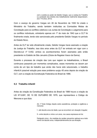 22
com a subida ao poder de Getúlio Vargas, que a Justiça do Trabalho
e a proteção dos direitos dos trabalhadores realmente despontaram.
(CLT 70 anos, 2013)
Com o avanço do governo Vargas em 26 de Novembro de 1930 foi criado o
Ministério do Trabalho, sendo também instituídas as Comissões Mistas de
Conciliação para os conflitos coletivos e as Juntas de Conciliação e Julgamento para
os conflitos individuais, entretanto apenas em 1º de maio de 1943 que a CLT foi
finalmente criada, tendo sido sancionada pelo presidente Getúlio Vargas no período
do Estado Novo.
Antes da CLT ter sido oficialmente criada, Getúlio Vargas havia assinado a criação
da Justiça do Trabalho, isso dois anos antes da CLT ter entrado em vigor com o
Decreto-Lei nº 5.452, ambos os acontecimentos foram assinados pelo então
presidente no Estádio de São Januário (Clube de Regatas Vasco da Gama).
Durante o processo de criação das Leis que regiam os trabalhadores, o Brasil
continuava passando por momentos complicados, esses momentos se davam por
conta de um tipo de trabalho que ainda não havia sido solucionado, o trabalho
infantil.A possível solução para esse problema surgiu 45 anos depois da criação da
CLT, com a criação da Constituição Federativa do Brasil de 1988.
5.3 Trabalho infantil
Antes da criação da Constituição Federativa do Brasil de 1988 houve a criação da
LEI No
6.697, DE 10 DE OUTUBRO DE 1979, que representava o Código de
Menores e que dizia:
Art. 1º Este Código dispõe sobre assistência, proteção e vigilância a
menores:
I - até dezoito anos de idade, que se encontrem em situação irregular;
II - entre dezoito e vinte e um anos, nos casos expressos em lei.
Parágrafo único - As medidas de caráter preventivo aplicam-se a todo
menor de dezoito anos, independentemente de sua situação.
 