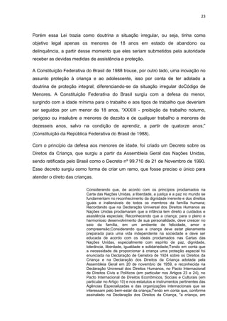 23
Porém essa Lei trazia como doutrina a situação irregular, ou seja, tinha como
objetivo legal apenas os menores de 18 anos em estado de abandono ou
delinquência, a partir desse momento que eles seriam submetidos pela autoridade
receber as devidas medidas de assistência e proteção.
A Constituição Federativa do Brasil de 1988 trouxe, por outro lado, uma inovação no
assunto proteção à criança e ao adolescente, isso por conta de ter adotado a
doutrina de proteção integral, diferenciando-se da situação irregular doCódigo de
Menores. A Constituição Federativa do Brasil surgiu com a defesa do menor,
surgindo com a idade mínima para o trabalho e aos tipos de trabalho que deveriam
ser seguidos por um menor de 18 anos, “XXXIII - proibição de trabalho noturno,
perigoso ou insalubre a menores de dezoito e de qualquer trabalho a menores de
dezesseis anos, salvo na condição de aprendiz, a partir de quatorze anos;”
(Constituição da República Federativa do Brasil de 1988).
Com o princípio da defesa aos menores de idade, foi criado um Decreto sobre os
Diretos da Criança, que surgiu a partir da Assembleia Geral das Nações Unidas,
sendo ratificada pelo Brasil como o Decreto nº 99.710 de 21 de Novembro de 1990.
Esse decreto surgiu como forma de criar um ramo, que fosse preciso e único para
atender o direto das crianças.
Considerando que, de acordo com os princípios proclamados na
Carta das Nações Unidas, a liberdade, a justiça e a paz no mundo se
fundamentam no reconhecimento da dignidade inerente e dos direitos
iguais e inalienáveis de todos os membros da família humana;
Recordando que na Declaração Universal dos Direitos Humanos as
Nações Unidas proclamaram que a infância tem direito a cuidados e
assistência especiais; Reconhecendo que a criança, para o pleno e
harmonioso desenvolvimento de sua personalidade, deve crescer no
seio da família, em um ambiente de felicidade, amor e
compreensão;Considerando que a criança deve estar plenamente
preparada para uma vida independente na sociedade e deve ser
educada de acordo com os ideais proclamados nas Cartas das
Nações Unidas, especialmente com espírito de paz, dignidade,
tolerância, liberdade, igualdade e solidariedade;Tendo em conta que
a necessidade de proporcionar à criança uma proteção especial foi
enunciada na Declaração de Genebra de 1924 sobre os Direitos da
Criança e na Declaração dos Direitos da Criança adotada pela
Assembleia Geral em 20 de novembro de 1959, e reconhecida na
Declaração Universal dos Direitos Humanos, no Pacto Internacional
de Direitos Civis e Políticos (em particular nos Artigos 23 e 24), no
Pacto Internacional de Direitos Econômicos, Sociais e Culturais (em
particular no Artigo 10) e nos estatutos e instrumentos pertinentes das
Agências Especializadas e das organizações internacionais que se
interessam pelo bem-estar da criança;Tendo em conta que, conforme
assinalado na Declaração dos Direitos da Criança, "a criança, em
 