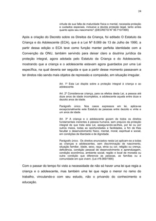 24
virtude de sua falta de maturidade física e mental, necessita proteção
e cuidados especiais, inclusive a devida proteção legal, tanto antes
quanto após seu nascimento"; (DECRETO N
o
99.710/1990)
Após a criação do Decreto sobre os Direitos da Criança, foi editado O Estatuto da
Criança e do Adolescente (ECA), que é a Lei Nº 8.069 de 13 de Julho de 1990, a
partir dessa edição o ECA teve como função manter perfeita identidade com a
Convenção da ONU, também servindo para deixar claro a doutrina jurídica da
proteção integral, agora adotada pelo Estatuto da Criança e do Adolescente,
mostrando que a criança e o adolescente estavam agora guardados por uma Lei
específica, na qual deveria ser seguida e que a partir desse momento passavam a
ter diretos não sendo mais objetos de repressão e compaixão, em situação irregular.
Art. 1º Esta Lei dispõe sobre a proteção integral à criança e ao
adolescente.
Art. 2º Considera-se criança, para os efeitos desta Lei, a pessoa até
doze anos de idade incompletos, e adolescente aquela entre doze e
dezoito anos de idade.
Parágrafo único. Nos casos expressos em lei, aplica-se
excepcionalmente este Estatuto às pessoas entre dezoito e vinte e
um anos de idade.
Art. 3º A criança e o adolescente gozam de todos os direitos
fundamentais inerentes à pessoa humana, sem prejuízo da proteção
integral de que trata esta Lei, assegurando-se-lhes, por lei ou por
outros meios, todas as oportunidades e facilidades, a fim de lhes
facultar o desenvolvimento físico, mental, moral, espiritual e social,
em condições de liberdade e de dignidade.
Parágrafo único. Os direitos enunciados nesta Lei aplicam-se a todas
as crianças e adolescentes, sem discriminação de nascimento,
situação familiar, idade, sexo, raça, etnia ou cor, religião ou crença,
deficiência, condição pessoal de desenvolvimento e aprendizagem,
condição econômica, ambiente social, região e local de moradia ou
outra condição que diferencie as pessoas, as famílias ou a
comunidade em que vivem. (Lei nº8.069/1990)
Com o passar do tempo foi visto a necessidade de não só haver uma lei que regia a
criança e o adolescente, mas também uma lei que regia o menor no ramo do
trabalho, vinculando-o com seu estudo, não o privando do conhecimento e
educação.
 