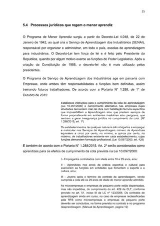 25
5.4 Processos jurídicos que regem o menor aprendiz
O Programa de Menor Aprendiz surgiu a partir do Decreto-Lei 4.048, de 22 de
Janeiro de 1942, ao qual cria o Serviço de Aprendizagem dos Industriários (SENAI),
responsável por organizar e administrar, em todo o país, escolas de aprendizagem
para industriários. O Decreto-Lei tem força de lei e é feito pelo Presidente da
Republica, quando por algum motivo exerce as funções do Poder Legislativo. Após a
criação da Constituição de 1988, o decreto-lei não é mais utilizado pelos
presidentes.
O Programa de Serviço de Aprendizagem dos Industriários age em parceria com
Empresas, onde ambos têm responsabilidades e funções bem definidas, assim
treinando futuros trabalhadores. De acordo com a Portaria N° 1.288, de 1° de
Outubro de 2015:
Estabelece instruções para o cumprimento da cota de aprendizagem
(Lei 10.097/2000) e cumprimento alternativo nas empresas cujas
atividades demandem mão de obra com habilitação técnica específica
que impossibilitam a Aprendizagem e/ou que prestem serviços de
forma preponderante em ambientes insalubres e/ou perigosos, que
venham a gerar insegurança jurídica no cumprimento da cota. (Nº
1.288/2015, art. 1º)
Os estabelecimentos de qualquer natureza são obrigados a empregar
e matricular nos Serviços de Aprendizagem número de Aprendizes
equivalem a cinco por cento, no mínimo, e quinze por cento, no
máximo, de trabalhadores existente em cada estabelecimento, cujas
funções demandem formação profissional. (Lei 10.097/2000, art. 429)
E também de acordo com a Portaria N° 1.288/2015, Art. 2º serão considerados como
aprendizes para os efeitos de cumprimento da cota prevista na Lei 10.097/2000:
I - Empregados contratados com idade entre 16 e 29 anos, e/ou;
II - Aprendizes nos arcos da prática esportiva e cultural para
exercerem as funções em entidades que fomentem o esporte e a
cultura, e/ou;
III - Jovens após o término do contrato de aprendizagem, sendo
cumprida a cota até os 29 anos de idade do menor aprendiz admitido.
As microempresas e empresas de pequeno porte estão dispensadas,
mas não impedidas, do cumprimento do art. 429 da CLT, conforme
previsto no art. 51, inciso III da LC nº 123/2006. Os contratos de
aprendizagem ainda em curso, no caso de empresas reclassificadas
pela RFB como microempresas e empresas de pequeno porte
deverão ser concluídos, na forma prevista no contrato e no programa
deaprendizagem. (Manual de Aprendizagem, pagina 12)
 