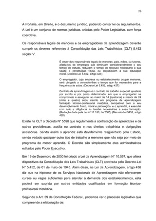 26
A Portaria, em Direito, é o documento jurídico, podendo conter lei ou regulamentos.
A Lei é um conjunto de normas jurídicas, criadas pelo Poder Legislativo, com força
coercitiva.
Os responsáveis legais de menores e os empregadores da aprendizagem deverão
cumprir os deveres referentes à Consolidação das Leis Trabalhistas (CLT) 5.452
seção IV.
É dever dos responsáveis legais de menores, pais, mães, ou tutores,
afastá-los de empregos que diminuam consideravelmente o seu
tempo de estudo, reduzam o tempo de repouso necessário à sua
saúde e constituição física, ou prejudiquem a sua educação
moral.(Decreto-Lei 5.452, artigo 424)
O empregador, cuja empresa ou estabelecimento ocupar menores,
será obrigado a conceder-lhes o tempo que for necessário para a
frequência às aulas. (Decreto-Lei 5.452, artigo 427)
Contrato de aprendizagem é o contrato de trabalho especial, ajustado
por escrito e por prazo determinado, em que o empregador se
compromete a assegurar ao maior de 14 (quatorze) e menor de 24
(vinte e quatro) anos inscrito em programa de aprendizagem
formação técnico-profissional metódica, compatível com o seu
desenvolvimento físico, moral e psicológico, e o aprendiz, a executar
com zelo e diligência as tarefas necessárias a essa formação.
(Redação dada pela Lei nº 11.180, de 2005) (Decreto-Lei 5452, artigo
428).
Existe na CLT o Decreto N° 5598 que regulamenta a contratação de aprendizes e da
outras providências, auxilia no contrato e nos direitos trabalhista e obrigações
acessórias. Sendo assim o aprendiz está devidamente resguardado pelo Estado,
sendo vedado qualquer outro tipo de trabalho a menores que não seja por meio do
programa de menor aprendiz. O Decreto são simplesmente atos administrativos
editados pelo Poder Executivo.
Em 19 de Dezembro de 2000 foi criado a Lei da Aprendizagem N° 10.097, que altera
dispositivos da Consolidação das Leis Trabalhistas (CLT) aprovada pelo Decreto-Lei
N° 5.452, de 01 de maio de 1943. Além disso, na Lei da Aprendizagem, artigo 430
diz que na hipotese de os Serviços Nacionais de Aprendizagem não oferecerem
cursos ou vagas suficientes para atender à demanda dos estabelecimentos, esta
poderá ser suprida por outras entidades qualificadas em formação técnico-
profissional metódica.
Segundo o Art. 59 da Constituição Federal , podemos ver o processo legislativo que
compreende a elaboração de:
 