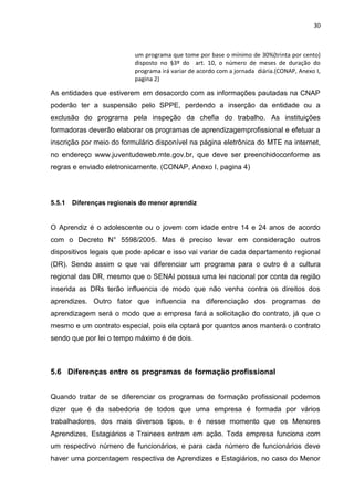 30
um programa que tome por base o mínimo de 30%(trinta por cento)
disposto no §3º do art. 10, o número de meses de duração do
programa irá variar de acordo com a jornada diária.(CONAP, Anexo I,
pagina 2)
As entidades que estiverem em desacordo com as informações pautadas na CNAP
poderão ter a suspensão pelo SPPE, perdendo a inserção da entidade ou a
exclusão do programa pela inspeção da chefia do trabalho. As instituições
formadoras deverão elaborar os programas de aprendizagemprofissional e efetuar a
inscrição por meio do formulário disponível na página eletrônica do MTE na internet,
no endereço www.juventudeweb.mte.gov.br, que deve ser preenchidoconforme as
regras e enviado eletronicamente. (CONAP, Anexo I, pagina 4)
5.5.1 Diferenças regionais do menor aprendiz
O Aprendiz é o adolescente ou o jovem com idade entre 14 e 24 anos de acordo
com o Decreto N° 5598/2005. Mas é preciso levar em consideração outros
dispositivos legais que pode aplicar e isso vai variar de cada departamento regional
(DR). Sendo assim o que vai diferenciar um programa para o outro é a cultura
regional das DR, mesmo que o SENAI possua uma lei nacional por conta da região
inserida as DRs terão influencia de modo que não venha contra os direitos dos
aprendizes. Outro fator que influencia na diferenciação dos programas de
aprendizagem será o modo que a empresa fará a solicitação do contrato, já que o
mesmo e um contrato especial, pois ela optará por quantos anos manterá o contrato
sendo que por lei o tempo máximo é de dois.
5.6 Diferenças entre os programas de formação profissional
Quando tratar de se diferenciar os programas de formação profissional podemos
dizer que é da sabedoria de todos que uma empresa é formada por vários
trabalhadores, dos mais diversos tipos, e é nesse momento que os Menores
Aprendizes, Estagiários e Trainees entram em ação. Toda empresa funciona com
um respectivo número de funcionários, e para cada número de funcionários deve
haver uma porcentagem respectiva de Aprendizes e Estagiários, no caso do Menor
 