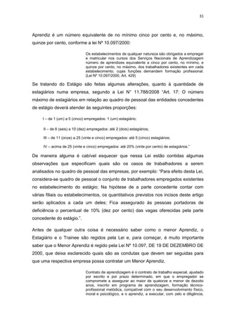 31
Aprendiz é um número equivalente de no mínimo cinco por cento e, no máximo,
quinze por cento, conforme a lei Nº 10.097/2000:
Os estabelecimentos de qualquer natureza são obrigados a empregar
e matricular nos cursos dos Serviços Nacionais de Aprendizagem
número de aprendizes equivalente a cinco por cento, no mínimo, e
quinze por cento, no máximo, dos trabalhadores existentes em cada
estabelecimento, cujas funções demandem formação profissional.
(Lei Nº 10.097/2000, Art. 429)
Se tratando do Estágio são feitas algumas alterações, quanto à quantidade de
estagiários numa empresa, segundo a Lei N° 11.788/2008 “Art. 17: O número
máximo de estagiários em relação ao quadro de pessoal das entidades concedentes
de estágio deverá atender às seguintes proporções:
I – de 1 (um) a 5 (cinco) empregados: 1 (um) estagiário;
II – de 6 (seis) a 10 (dez) empregados: até 2 (dois) estagiários;
III – de 11 (onze) a 25 (vinte e cinco) empregados: até 5 (cinco) estagiários;
IV – acima de 25 (vinte e cinco) empregados: até 20% (vinte por cento) de estagiários.”
De maneira alguma é cabível esquecer que nessa Lei estão contidas algumas
observações que especificam quais são os casos de trabalhadores a serem
analisados no quadro de pessoal das empresas, por exemplo: “Para efeito desta Lei,
considera-se quadro de pessoal o conjunto de trabalhadores empregados existentes
no estabelecimento do estágio; Na hipótese de a parte concedente contar com
várias filiais ou estabelecimentos, os quantitativos previstos nos incisos deste artigo
serão aplicados a cada um deles; Fica assegurado às pessoas portadoras de
deficiência o percentual de 10% (dez por cento) das vagas oferecidas pela parte
concedente do estágio.”.
Antes de qualquer outra coisa é necessário saber como o menor Aprendiz, o
Estagiário e o Trainee são regidos pela Lei e, para começar, é muito importante
saber que o Menor Aprendiz é regido pela Lei Nº 10.097, DE 19 DE DEZEMBRO DE
2000, que deixa esclarecido quais são as condutas que devem ser seguidas para
que uma respectiva empresa possa contratar um Menor Aprendiz.
Contrato de aprendizagem é o contrato de trabalho especial, ajustado
por escrito e por prazo determinado, em que o empregador se
compromete a assegurar ao maior de quatorze e menor de dezoito
anos, inscrito em programa de aprendizagem, formação técnico-
profissional metódica, compatível com o seu desenvolvimento físico,
moral e psicológico, e o aprendiz, a executar, com zelo e diligência,
 