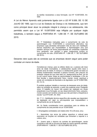 32
as tarefas necessárias a essa formação. (Lei Nº 10.097/2000, Art.
428)
A Lei do Menor Aprendiz está juntamente ligada com a LEI Nº 8.069, DE 13 DE
JULHO DE 1990, que é a Lei do Estatuto da Criança e do Adolescente, que tem
como principal dever atuar na proteção integral à criança e ao adolescente, não
permitido assim que a Lei Nº 10.097/2000 seja infligida por qualquer órgão
trabalhista, e também segue a PORTARIA Nº. 1.288 DE 1º. DE OUTUBRO DE
2015:
Art. 1º Estabelece instruções para o cumprimento da cota de
aprendizagem (Lei 10.097/2000) e cumprimento alternativo nas
empresas cujas atividades demandem mão de obra com habilitação
técnica específica que impossibilitam a Aprendizagem e/ou que
prestem serviços de forma preponderante em ambientes insalubres
e/ou perigosos, que venham a gerar insegurança jurídica no
cumprimento da cota. (PORTARIA Nº. 1.288 DE 1º. DE OUTUBRO
DE 2015).
Deixando claro quais são as condutas que as empresas devem seguir para poder
contratar um menor de idade.
Considera-se criança, para os efeitos desta Lei, a pessoa até doze
anos de idade incompletos, e adolescentes aquela entre doze e
dezoito anos de idade; A criança e o adolescente gozam de todos os
direitos fundamentais inerentes à pessoa humana, sem prejuízo da
proteção integral de que trata esta Lei, assegurando-se lhes, por lei
ou por outros meios, todas as oportunidades e facilidades, a fim de
lhes facultar o desenvolvimento físico, mental, moral, espiritual e
social, em condições de liberdade e de dignidade. (Lei Nº 8.069/1990,
Art. 2 e 3).
É proibido qualquer trabalho a menores de dezesseis anos de idade,
salvo na condição de aprendiz, a partir dos quatorze anos; Parágrafo
único: O trabalho do menor não poderá ser realizado em locais
prejudiciais à sua formação, ao seu desenvolvimento físico, psíquico,
moral e social e em horários e locais que não permitam a frequência à
escola." (Lei Nº10.097, Art. 403)’
Art. 1º, II - Habilitação técnica específica são aquelas que dependem
de legislação em vigor ou pré-requisitos que impossibilitem o
cumprimento da Lei do Aprendiz.
Art. 2o Serão considerados como aprendizes para os efeitos de
cumprimento da cota prevista na Lei 10.097/2000:
I - Empregados contratados com idade entre 16 e 29 anos, e/ou;
II - Aprendizes nos arcos da prática esportiva e cultural para
exercerem as funções em entidades que fomentem o esporte e a
cultura, e/ou;
III - Jovens após o término do contrato de aprendizagem, sendo
cumprida a cota até os 29 anos de idade do menor aprendiz admitido.
(PORTARIA Nº. 1.288 DE 1º. DE OUTUBRO DE 2015).
 