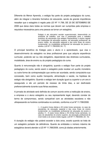 33
Diferente do Menor Aprendiz, o estágio faz parte do projeto pedagógico do curso,
além de integrar o itinerário formativo do educando, sendo de grande importância
ressaltar que o estagiário é regido pela LEI Nº 11.788, DE 25 DE SETEMBRO DE
2008 que deixa claro todas as normas que devem ser cumpridas pela empresa e
requisitos necessários para uma pessoa se tornar um estagiário.
Estágio é ato educativo escolar supervisionado, desenvolvido no
ambiente de trabalho, que visa à preparação para o trabalho
produtivo de educandos que estejam frequentando o ensino regular
em instituições de educação superior, de educação profissional, de
ensino médio, da educação especial e dos anos finais do ensino
fundamental, na modalidade profissional da educação de jovens e
adultos. (LEI Nº 11.788/2008, Art. 1º)
O principal benefício do Estágio para o aluno é o aprendizado, que visa o
desenvolvimento do estagiário na área profissional para que adquira experiência
curricular, podendo ser ou não obrigatório, dependendo das diretrizes curriculares,
modalidade, área de ensino ou do projeto pedagógico do curso.
Quanto à remuneração não é obrigatória, quando o estágio fizer parte do projeto
pedagógico do curso, sendo assim o estagiário pode receber um auxílio monetário
ou outra forma de contraprestação que venha ser acordada, sendo compulsória sua
concessão, bem como auxilio transporte, alimentação e saúde, na hipótese de
estágio não obrigatório. Quando o estágio tem duração igual ou superior a um ano é
assegurado a ele um período de recesso de trinta dias, a ser desfrutado
preferencialmente durante suas férias escolares.
A jornada de atividade será definida de comum acordo entre a instituição de ensino,
a empresa e o aluno estagiário ou seu representante legal, devendo constar do
termo de compromisso, sendo compatível com as atividades escolares e não
ultrapassando os horários combinados no contrato, conforme a Lei Nº 11.788/2008:
I – 4 (quatro) horas diárias e 20 (vinte) horas semanais, no caso de
estudantes de educação especial e dos anos finais do ensino
fundamental, na modalidade profissional de educação de jovens e
adultos; II – 6 (seis) horas diárias e 30 (trinta) horas semanais, no
caso de estudantes do ensino superior, da educação profissional de
nível médio e do ensino médio regular. (LEI Nº 11.788/2008, Art. 10)
A duração do estágio não poderá exceder a dois anos, exceto quando se trata de
um estagiário portador de deficiência. Quanto às entidades o número máximo de
estagiários deverá atender a LEI Nº 11.788/2008, como já citadas anteriormente.
 