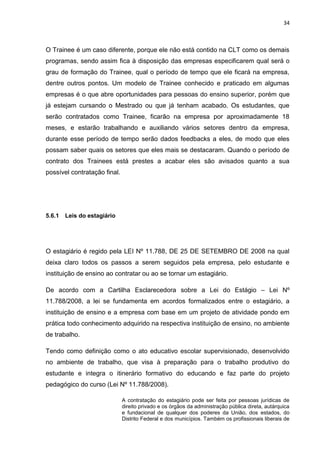 34
O Trainee é um caso diferente, porque ele não está contido na CLT como os demais
programas, sendo assim fica à disposição das empresas especificarem qual será o
grau de formação do Trainee, qual o período de tempo que ele ficará na empresa,
dentre outros pontos. Um modelo de Trainee conhecido e praticado em algumas
empresas é o que abre oportunidades para pessoas do ensino superior, porém que
já estejam cursando o Mestrado ou que já tenham acabado. Os estudantes, que
serão contratados como Trainee, ficarão na empresa por aproximadamente 18
meses, e estarão trabalhando e auxiliando vários setores dentro da empresa,
durante esse período de tempo serão dados feedbacks a eles, de modo que eles
possam saber quais os setores que eles mais se destacaram. Quando o período de
contrato dos Trainees está prestes a acabar eles são avisados quanto a sua
possível contratação final.
5.6.1 Leis do estagiário
O estagiário é regido pela LEI Nº 11.788, DE 25 DE SETEMBRO DE 2008 na qual
deixa claro todos os passos a serem seguidos pela empresa, pelo estudante e
instituição de ensino ao contratar ou ao se tornar um estagiário.
De acordo com a Cartilha Esclarecedora sobre a Lei do Estágio – Lei Nº
11.788/2008, a lei se fundamenta em acordos formalizados entre o estagiário, a
instituição de ensino e a empresa com base em um projeto de atividade pondo em
prática todo conhecimento adquirido na respectiva instituição de ensino, no ambiente
de trabalho.
Tendo como definição como o ato educativo escolar supervisionado, desenvolvido
no ambiente de trabalho, que visa à preparação para o trabalho produtivo do
estudante e integra o itinerário formativo do educando e faz parte do projeto
pedagógico do curso (Lei Nº 11.788/2008).
A contratação do estagiário pode ser feita por pessoas jurídicas de
direito privado e os órgãos da administração pública direta, autárquica
e fundacional de qualquer dos poderes da União, dos estados, do
Distrito Federal e dos municípios. Também os profissionais liberais de
 