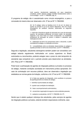 35
nível superior, devidamente registrados em seus respectivos
conselhos, podem oferecer estágio (Cartilha Esclarecedora sobre a
Lei do Estágio – Lei Nº 11.788/2008, pág. 9)
O programa de estágio não é caracterizado como vínculo empregatício, e para a
concessão do mesmo deve ser observado o Art. 3o
da Lei Nº 11.788/2008:
Art. 3o O estágio, tanto na hipótese do § 1o do art. 2o desta Lei
quanto na prevista no § 2o do mesmo dispositivo, não cria vínculo
empregatício de qualquer natureza, observados os seguintes
requisitos:
I – matrícula e frequência regular do educando em curso de educação
superior, de educação profissional, de ensino médio, da educação
especial e nos anos finais do ensino fundamental, na modalidade
profissional da educação de jovens e adultos e atestados pela
instituição de ensino;
II – celebração de termo de compromisso entre o educando, a parte
concedente do estágio e a instituição de ensino;
III – compatibilidade entre as atividades desenvolvidas no estágio e
aquelas previstas no termo de compromisso. (Lei Nº 11.788/2008.)
Segundo a legislação, estudantes estrangeiros também podem ser concedidos com
estágio estando regulamente matriculados em cursos superiores no Brasil,
autorizados ou reconhecidos, podendo estagiar caso o prazo do visto temporário do
estudante seja compatível com o período previsto para desenvolver as atividades.
(Art. 4o
da Lei Nº 11.788/2008)
Pode haver a participação de agentes de integração públicos e privados no processo
de estágio, mediante condições acordadas em instrumento jurídico apropriado. Em
caso de contratação com recursos públicos, deve ser observada a legislação que
estabelece as normas gerais de licitação, conforme o Art. 5o
da Lei Nº 11.788/2008:
§ 1o Cabe aos agentes de integração, como auxiliares no processo
de aperfeiçoamento do instituto do estágio:
I – identificar oportunidades de estágio;
II – ajustar suas condições de realização;
III – fazer o acompanhamento administrativo;
IV – encaminhar negociação de seguros contra acidentes pessoais;
V – cadastrar os estudantes. (LEI Nº 11.788/2008, Art. 5
o
)
Sendo que é vetado qualquer cobrança dos estudantes, pelos serviços de agentes
de integração públicos e privados, estando também responsáveis civilmente, caso:
 