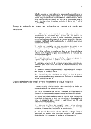 36
§ 3o Os agentes de integração serão responsabilizados civilmente se
indicarem estagiários para a realização de atividades não compatíveis
com a programação curricular estabelecida para cada curso, assim
como estagiários matriculados em cursos ou instituições para as
quais não há previsão de estágio curricular. (§ 3o do Art. 5
o
LEI Nº
11.788/2008)
Quanto à instituição de ensino são obrigações do mesmo em relação aos
estudantes:
I – celebrar termo de compromisso com o educando ou com seu
representante ou assistente legal, quando ele for absoluta ou
relativamente incapaz, e com a parte concedente, indicando as
condições de adequação do estágio à proposta pedagógica do curso,
à etapa e modalidade da formação escolar do estudante e ao horário
e calendário escolar;
II – avaliar as instalações da parte concedente do estágio e sua
adequação à formação cultural e profissional do educando;
III – indicar professor orientador, da área a ser desenvolvida no
estágio, como responsável pelo acompanhamento e avaliação das
atividades do estagiário;
IV – exigir do educando a apresentação periódica, em prazo não
superior a 6 (seis) meses, de relatório das atividades;
V – zelar pelo cumprimento do termo de compromisso, reorientando o
estagiário para outro local em caso de descumprimento de suas
normas;
VI – elaborar normas complementares e instrumentos de avaliação
dos estágios de seus educandos;
VII – comunicar à parte concedente do estágio, no início do período
letivo, as datas de realização de avaliações escolares ou acadêmicas.
(LEI Nº 11.788/2008, Art. 7
o
)
Daparte concedente do estágio é valido ressaltar que é de sua obrigação:
I – celebrar termo de compromisso com a instituição de ensino e o
educando, zelando por seu cumprimento;
II – ofertar instalações que tenham condições de proporcionar ao
educando atividades de aprendizagem social, profissional e cultural;
III – indicar funcionário de seu quadro de pessoal, com formação ou
experiência profissional na área de conhecimento desenvolvida no
curso do estagiário, para orientar e supervisionar até 10 (dez)
estagiários simultaneamente;
IV – contratar em favor do estagiário seguro contra acidentes
pessoais, cuja apólice seja compatível com valores de mercado,
conforme fique estabelecido no termo de compromisso;
V – por ocasião do desligamento do estagiário, entregar termo de
realização do estágio com indicação resumida das atividades
desenvolvidas, dos períodos e da avaliação de desempenho;
 