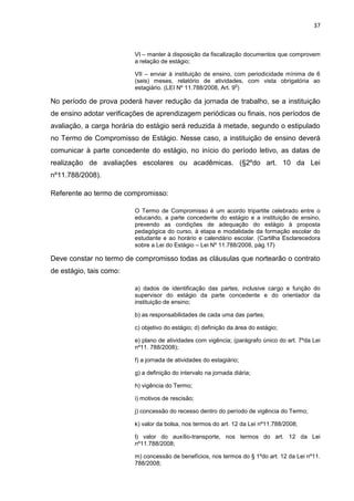 37
VI – manter à disposição da fiscalização documentos que comprovem
a relação de estágio;
VII – enviar à instituição de ensino, com periodicidade mínima de 6
(seis) meses, relatório de atividades, com vista obrigatória ao
estagiário. (LEI Nº 11.788/2008, Art. 9
o
)
No período de prova poderá haver redução da jornada de trabalho, se a instituição
de ensino adotar verificações de aprendizagem periódicas ou finais, nos períodos de
avaliação, a carga horária do estágio será reduzida à metade, segundo o estipulado
no Termo de Compromisso de Estágio. Nesse caso, a instituição de ensino deverá
comunicar à parte concedente do estágio, no início do período letivo, as datas de
realização de avaliações escolares ou acadêmicas. (§2ºdo art. 10 da Lei
nº11.788/2008).
Referente ao termo de compromisso:
O Termo de Compromisso é um acordo tripartite celebrado entre o
educando, a parte concedente do estágio e a instituição de ensino,
prevendo as condições de adequação do estágio à proposta
pedagógica do curso, à etapa e modalidade da formação escolar do
estudante e ao horário e calendário escolar. (Cartilha Esclarecedora
sobre a Lei do Estágio – Lei Nº 11.788/2008, pág.17)
Deve constar no termo de compromisso todas as cláusulas que nortearão o contrato
de estágio, tais como:
a) dados de identificação das partes, inclusive cargo e função do
supervisor do estágio da parte concedente e do orientador da
instituição de ensino;
b) as responsabilidades de cada uma das partes;
c) objetivo do estágio; d) definição da área do estágio;
e) plano de atividades com vigência; (parágrafo único do art. 7ºda Lei
nº11. 788/2008);
f) a jornada de atividades do estagiário;
g) a definição do intervalo na jornada diária;
h) vigência do Termo;
i) motivos de rescisão;
j) concessão do recesso dentro do período de vigência do Termo;
k) valor da bolsa, nos termos do art. 12 da Lei nº11.788/2008;
l) valor do auxílio-transporte, nos termos do art. 12 da Lei
nº11.788/2008;
m) concessão de benefícios, nos termos do § 1ºdo art. 12 da Lei nº11.
788/2008;
 