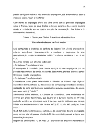 39
prestar serviços de natureza não eventual a empregador, sob a dependência deste e
mediante salário." (CLT 5.452/1943)
Como forma de explicação breve, terá uma tabela com as principais explicações
sobre o Trainee, todos os seus direitos e deveres perante a lei, e como funciona
desde a contratação até os prontos cruciais da remuneração, das férias e do
encerramento do contrato.
Tabela 1: Diferenças e Direitos Trabalhistas e Previdenciários
Formalidades Legais na Contratação
Está configurada a existência do contrato de trabalho com vínculo empregatício,
estando subordinado hierarquicamente, e mediante o pagamento de uma
contraprestação, a que se denomina ''salário'', conforme estabelece o art. 3º da
CLT.
O contrato firmado com o trainee poderá ser:
- Contrato por Prazo Indeterminado
O empregado é contratado para prestar serviços ao seu empregador por um
período indeterminado de tempo, inexistindo, desta forma, previsão expressa para o
término da relação empregatícia.
- Contrato por Prazo Determinado
Considera-se como prazo determinado o contrato de trabalho cuja vigência
dependa de termo prefixado ou da execução de serviços especificados ou ainda da
realização de certo acontecimento suscetível de previsão aproximada, de acordo
com ao art. 443, § 1º da CLT.
Salientamos como exemplo, o Contrato de Experiência, uma modalidade de
contrato por prazo determinado, que deverá ter a duração máxima de 90 dias,
podendo também ser prorrogado uma única vez, quando celebrado por período
inferior aos 90 dias de acordo com os Arts. 443, § 2º, "c", art. 445, parágrafo único
da CLT.
O art. 451 da CLT determina que, na hipótese de ocorrer mais de uma prorrogação,
ou do período total ultrapassar o limite de 90 dias, o contrato passará a vigorar sem
determinação de prazo.
Registro de Empregados - O art. 41da CLT dispõe que as anotações referentes ao
 