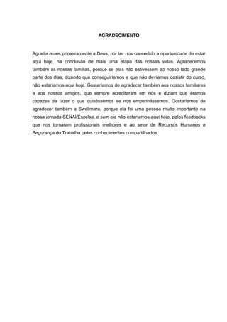 AGRADECIMENTO
Agradecemos primeiramente a Deus, por ter nos concedido a oportunidade de estar
aqui hoje, na conclusão de mais uma etapa das nossas vidas. Agradecemos
também as nossas famílias, porque se elas não estivessem ao nosso lado grande
parte dos dias, dizendo que conseguiríamos e que não devíamos desistir do curso,
não estaríamos aqui hoje. Gostaríamos de agradecer também aos nossos familiares
e aos nossos amigos, que sempre acreditaram em nós e diziam que éramos
capazes de fazer o que quiséssemos se nos empenhássemos. Gostaríamos de
agradecer também a Swelimara, porque ela foi uma pessoa muito importante na
nossa jornada SENAI/Escelsa, e sem ela não estaríamos aqui hoje, pelos feedbacks
que nos tornaram profissionais melhores e ao setor de Recursos Humanos e
Segurança do Trabalho pelos conhecimentos compartilhados.
 