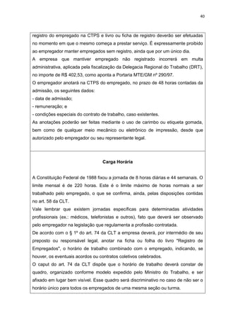 40
registro do empregado na CTPS e livro ou ficha de registro deverão ser efetuadas
no momento em que o mesmo começa a prestar serviço. É expressamente proibido
ao empregador manter empregados sem registro, ainda que por um único dia.
A empresa que mantiver empregado não registrado incorrerá em multa
administrativa, aplicada pela fiscalização da Delegacia Regional do Trabalho (DRT),
no importe de R$ 402,53, como aponta a Portaria MTE/GM nº 290/97.
O empregador anotará na CTPS do empregado, no prazo de 48 horas contadas da
admissão, os seguintes dados:
- data de admissão;
- remuneração; e
- condições especiais do contrato de trabalho, caso existentes.
As anotações poderão ser feitas mediante o uso de carimbo ou etiqueta gomada,
bem como de qualquer meio mecânico ou eletrônico de impressão, desde que
autorizado pelo empregador ou seu representante legal.
Carga Horária
A Constituição Federal de 1988 fixou a jornada de 8 horas diárias e 44 semanais. O
limite mensal é de 220 horas. Este é o limite máximo de horas normais a ser
trabalhado pelo empregado, o que se confirma, ainda, pelas disposições contidas
no art. 58 da CLT.
Vale lembrar que existem jornadas específicas para determinadas atividades
profissionais (ex.: médicos, telefonistas e outros), fato que deverá ser observado
pelo empregador na legislação que regulamenta a profissão contratada.
De acordo com o § 1º do art. 74 da CLT a empresa deverá, por intermédio de seu
preposto ou responsável legal, anotar na ficha ou folha do livro "Registro de
Empregados", o horário de trabalho combinado com o empregado, indicando, se
houver, os eventuais acordos ou contratos coletivos celebrados.
O caput do art. 74 da CLT dispõe que o horário de trabalho deverá constar de
quadro, organizado conforme modelo expedido pelo Ministro do Trabalho, e ser
afixado em lugar bem visível. Esse quadro será discriminativo no caso de não ser o
horário único para todos os empregados de uma mesma seção ou turma.
 