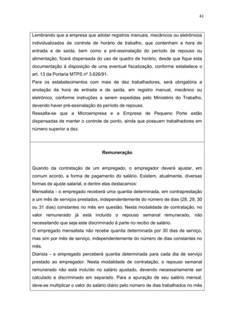 41
Lembrando que a empresa que adotar registros manuais, mecânicos ou eletrônicos
individualizados de controle de horário de trabalho, que contenham a hora de
entrada e de saída, bem como a pré-assinalação do período de repouso ou
alimentação, ficará dispensada do uso de quadro de horário, desde que fique esta
documentação à disposição de uma eventual fiscalização, conforme estabelece o
art. 13 da Portaria MTPS nº 3.626/91.
Para os estabelecimentos com mais de dez trabalhadores, será obrigatória a
anotação da hora de entrada e de saída, em registro manual, mecânico ou
eletrônico, conforme instruções a serem expedidas pelo Ministério do Trabalho,
devendo haver pré-assinalação do período de repouso.
Ressalta-se que a Microempresa e a Empresa de Pequeno Porte estão
dispensadas de manter o controle de ponto, ainda que possuam trabalhadores em
número superior a dez.
Remuneração
Quando da contratação de um empregado, o empregador deverá ajustar, em
comum acordo, a forma de pagamento do salário. Existem, atualmente, diversas
formas de ajuste salarial, e dentre elas destacamos:
Mensalista - o empregado receberá uma quantia determinada, em contraprestação
a um mês de serviços prestados, independentemente do número de dias (28, 29, 30
ou 31 dias) constantes no mês em questão. Nesta modalidade de contratação, no
valor remunerado já está incluído o repouso semanal remunerado, não
necessitando que seja este discriminado à parte no recibo de salário.
O empregado mensalista não recebe quantia determinada por 30 dias de serviço,
mas sim por mês de serviço, independentemente do número de dias constantes no
mês.
Diarista - o empregado perceberá quantia determinada para cada dia de serviço
prestado ao empregador. Nesta modalidade de contratação, o repouso semanal
remunerado não está incluído no salário ajustado, devendo necessariamente ser
calculado e discriminado em separado. Para a apuração de seu salário mensal,
deve-se multiplicar o valor do salário diário pelo número de dias trabalhados no mês
 