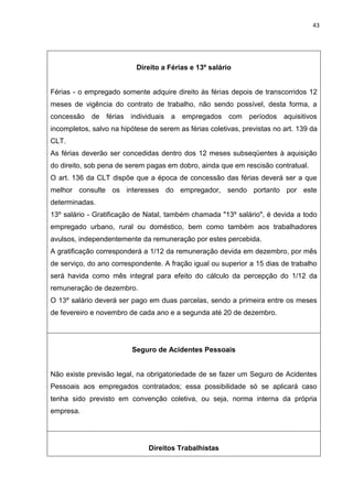 43
Direito a Férias e 13º salário
Férias - o empregado somente adquire direito às férias depois de transcorridos 12
meses de vigência do contrato de trabalho, não sendo possível, desta forma, a
concessão de férias individuais a empregados com períodos aquisitivos
incompletos, salvo na hipótese de serem as férias coletivas, previstas no art. 139 da
CLT.
As férias deverão ser concedidas dentro dos 12 meses subseqüentes à aquisição
do direito, sob pena de serem pagas em dobro, ainda que em rescisão contratual.
O art. 136 da CLT dispõe que a época de concessão das férias deverá ser a que
melhor consulte os interesses do empregador, sendo portanto por este
determinadas.
13º salário - Gratificação de Natal, também chamada "13º salário", é devida a todo
empregado urbano, rural ou doméstico, bem como também aos trabalhadores
avulsos, independentemente da remuneração por estes percebida.
A gratificação corresponderá a 1/12 da remuneração devida em dezembro, por mês
de serviço, do ano correspondente. A fração igual ou superior a 15 dias de trabalho
será havida como mês integral para efeito do cálculo da percepção do 1/12 da
remuneração de dezembro.
O 13º salário deverá ser pago em duas parcelas, sendo a primeira entre os meses
de fevereiro e novembro de cada ano e a segunda até 20 de dezembro.
Seguro de Acidentes Pessoais
Não existe previsão legal, na obrigatoriedade de se fazer um Seguro de Acidentes
Pessoais aos empregados contratados; essa possibilidade só se aplicará caso
tenha sido previsto em convenção coletiva, ou seja, norma interna da própria
empresa.
Direitos Trabalhistas
 