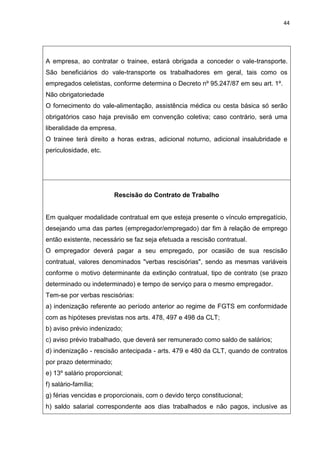 44
A empresa, ao contratar o trainee, estará obrigada a conceder o vale-transporte.
São beneficiários do vale-transporte os trabalhadores em geral, tais como os
empregados celetistas, conforme determina o Decreto nº 95.247/87 em seu art. 1º.
Não obrigatoriedade
O fornecimento do vale-alimentação, assistência médica ou cesta básica só serão
obrigatórios caso haja previsão em convenção coletiva; caso contrário, será uma
liberalidade da empresa.
O trainee terá direito a horas extras, adicional noturno, adicional insalubridade e
periculosidade, etc.
Rescisão do Contrato de Trabalho
Em qualquer modalidade contratual em que esteja presente o vínculo empregatício,
desejando uma das partes (empregador/empregado) dar fim à relação de emprego
então existente, necessário se faz seja efetuada a rescisão contratual.
O empregador deverá pagar a seu empregado, por ocasião de sua rescisão
contratual, valores denominados "verbas rescisórias", sendo as mesmas variáveis
conforme o motivo determinante da extinção contratual, tipo de contrato (se prazo
determinado ou indeterminado) e tempo de serviço para o mesmo empregador.
Tem-se por verbas rescisórias:
a) indenização referente ao período anterior ao regime de FGTS em conformidade
com as hipóteses previstas nos arts. 478, 497 e 498 da CLT;
b) aviso prévio indenizado;
c) aviso prévio trabalhado, que deverá ser remunerado como saldo de salários;
d) indenização - rescisão antecipada - arts. 479 e 480 da CLT, quando de contratos
por prazo determinado;
e) 13º salário proporcional;
f) salário-família;
g) férias vencidas e proporcionais, com o devido terço constitucional;
h) saldo salarial correspondente aos dias trabalhados e não pagos, inclusive as
 