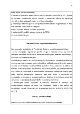 45
horas extras e outros adicionais;
i) demais vantagens ou benefícios concedidos, acima do mínimo de lei, por cláusula
do contrato, regulamento interno, acordo e convenção coletiva ou sentença
normativa, observados os limites e condições estipulados;
j) indenização adicional quando a dispensa arbitrária ocorrer no período de 30 dias
que antecede a data-base da categoria;
k) FGTS do mês anterior e do mês da rescisão;
l) Multas de 40% ou 20% sobre o montante do FGTS;
m) seguro-desemprego.
Filiação ao RGPS "Segurado Obrigatório"
São segurados obrigatórios da Previdência Social as seguintes pessoas físicas:
- como empregado - aquele que presta serviço de natureza urbana ou rural à
empresa, em caráter não eventual, sob sua subordinação e mediante remuneração,
inclusive como diretor empregado;
Entende-se por salário de contribuição para o empregado a remuneração auferida
em uma ou mais empresas, assim entendida a totalidade dos rendimentos pagos,
devidos ou creditados a qualquer título, durante o mês, destinados a retribuir o
trabalho, qualquer que seja a sua forma, inclusive as gorjetas, os ganhos habituais
sob a forma de utilidades e os adiantamentos decorrentes de reajuste salarial, quer
pelos serviços efetivamente prestados, quer pelo tempo à disposição do
empregador ou tomador de serviços nos termos da lei ou do contrato ou, ainda, de
convenção ou acordo coletivo de trabalho ou sentença normativa.
A contribuição destes segurados é calculada mediante a aplicação da
correspondente alíquota, de forma não cumulativa, sobre o seu salário de
contribuição mensal, de acordo com as seguintes alíquotas de 7,65%, 8,65%, 9%
ou 11%.
Direitos Previdenciários
Como contribuinte obrigatório terá os seguintes direitos previdenciários:
 