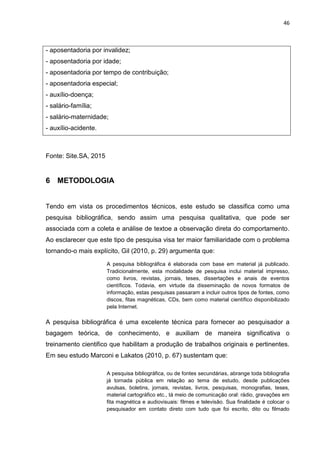 46
- aposentadoria por invalidez;
- aposentadoria por idade;
- aposentadoria por tempo de contribuição;
- aposentadoria especial;
- auxílio-doença;
- salário-família;
- salário-maternidade;
- auxílio-acidente.
Fonte: Site.SA, 2015
6 METODOLOGIA
Tendo em vista os procedimentos técnicos, este estudo se classifica como uma
pesquisa bibliográfica, sendo assim uma pesquisa qualitativa, que pode ser
associada com a coleta e análise de textoe a observação direta do comportamento.
Ao esclarecer que este tipo de pesquisa visa ter maior familiaridade com o problema
tornando-o mais explícito, Gil (2010, p. 29) argumenta que:
A pesquisa bibliográfica é elaborada com base em material já publicado.
Tradicionalmente, esta modalidade de pesquisa inclui material impresso,
como livros, revistas, jornais, teses, dissertações e anais de eventos
científicos. Todavia, em virtude da disseminação de novos formatos de
informação, estas pesquisas passaram a incluir outros tipos de fontes, como
discos, fitas magnéticas, CDs, bem como material científico disponibilizado
pela Internet.
A pesquisa bibliográfica é uma excelente técnica para fornecer ao pesquisador a
bagagem teórica, de conhecimento, e auxiliam de maneira significativa o
treinamento cientifico que habilitam a produção de trabalhos originais e pertinentes.
Em seu estudo Marconi e Lakatos (2010, p. 67) sustentam que:
A pesquisa bibliográfica, ou de fontes secundárias, abrange toda bibliografia
já tornada pública em relação ao tema de estudo, desde publicações
avulsas, boletins, jornais, revistas, livros, pesquisas, monografias, teses,
material cartográfico etc., tá meio de comunicação oral: rádio, gravações em
fita magnética e audiovisuais: filmes e televisão. Sua finalidade é colocar o
pesquisador em contato direto com tudo que foi escrito, dito ou filmado
 