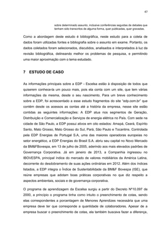 47
sobre determinado assunto, inclusive conferências seguidas de debates que
tenham sido transcritos de alguma forma, quer publicadas, quer gravadas.
Como a abordagem deste estudo é bibliográfica, neste estudo para a coleta de
dados foram utilizadas fontes e bibliografia sobre o assunto em exame. Portanto, os
dados coletados foram selecionados, discutidos, analisados e interpretados à luz da
revisão bibliográfica, delineando melhor os problemas de pesquisa, e permitindo
uma maior aproximação com o tema estudado.
7 ESTUDO DE CASO
As informações principais sobre a EDP - Escelsa estão à disposição de todos que
quiserem conhece-la um pouco mais, pois ela conta com um site, que tem várias
informações da mesma, desde o seu nascimento. Para um breve conhecimento
sobre a EDP, foi acrescentado a esse estudo fragmentos do site “edp.com.br” que
contém desde os acessos as contas até a história da empresa, nesse site estão
contidas as seguintes informações: A EDP atua nos segmentos de Geração,
Distribuição e Comercialização e Serviços de energia elétrica no País. Com sede na
cidade de São Paulo, a EDP possui ativos em oito estados: Amapá, Ceará, Espírito
Santo, Mato Grosso, Mato Grosso do Sul, Pará, São Paulo e Tocantins. Controlada
pela EDP Energias de Portugal S.A, uma das maiores operadoras europeias no
setor energético, a EDP Energias do Brasil S.A. abriu seu capital no Novo Mercado
da BM&FBovespa, em 13 de julho de 2005, aderindo aos mais elevados padrões de
Governança Corporativa. Já em janeiro de 2013, a Companhia ingressou no
IBOVESPA, principal índice do mercado de valores mobiliários da América Latina,
decorrente do desdobramento de suas ações ordinárias em 2012. Além dos índices
listados, a EDP integra o Índice de Sustentabilidade da BM&F Bovespa (ISE), que
reúne empresas que adotam boas práticas corporativas no que diz respeito a
aspectos ambientais, sociais e de governança corporativa.
O programa de aprendizagem da Escelsa surgiu a partir do Decreto Nº10.097 de
2000, a princípio o programa tinha como intuito o preenchimento de cotas, sendo
elas correspondentes a porcentagem de Menores Aprendizes necessária que uma
empresa deve ter que corresponde a quantidade de colaboradores. Apesar de a
empresa buscar o preenchimento de cotas, ela também buscava fazer a diferença,
 