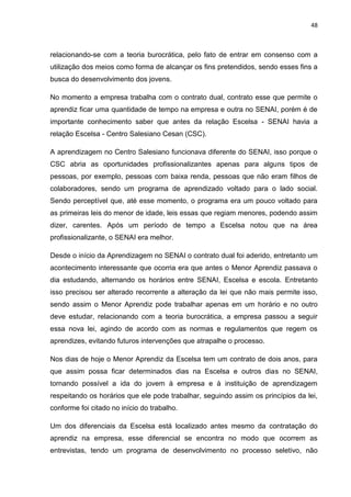 48
relacionando-se com a teoria burocrática, pelo fato de entrar em consenso com a
utilização dos meios como forma de alcançar os fins pretendidos, sendo esses fins a
busca do desenvolvimento dos jovens.
No momento a empresa trabalha com o contrato dual, contrato esse que permite o
aprendiz ficar uma quantidade de tempo na empresa e outra no SENAI, porém é de
importante conhecimento saber que antes da relação Escelsa - SENAI havia a
relação Escelsa - Centro Salesiano Cesan (CSC).
A aprendizagem no Centro Salesiano funcionava diferente do SENAI, isso porque o
CSC abria as oportunidades profissionalizantes apenas para alguns tipos de
pessoas, por exemplo, pessoas com baixa renda, pessoas que não eram filhos de
colaboradores, sendo um programa de aprendizado voltado para o lado social.
Sendo perceptível que, até esse momento, o programa era um pouco voltado para
as primeiras leis do menor de idade, leis essas que regiam menores, podendo assim
dizer, carentes. Após um período de tempo a Escelsa notou que na área
profissionalizante, o SENAI era melhor.
Desde o início da Aprendizagem no SENAI o contrato dual foi aderido, entretanto um
acontecimento interessante que ocorria era que antes o Menor Aprendiz passava o
dia estudando, alternando os horários entre SENAI, Escelsa e escola. Entretanto
isso precisou ser alterado recorrente a alteração da lei que não mais permite isso,
sendo assim o Menor Aprendiz pode trabalhar apenas em um horário e no outro
deve estudar, relacionando com a teoria burocrática, a empresa passou a seguir
essa nova lei, agindo de acordo com as normas e regulamentos que regem os
aprendizes, evitando futuros intervenções que atrapalhe o processo.
Nos dias de hoje o Menor Aprendiz da Escelsa tem um contrato de dois anos, para
que assim possa ficar determinados dias na Escelsa e outros dias no SENAI,
tornando possível a ida do jovem à empresa e à instituição de aprendizagem
respeitando os horários que ele pode trabalhar, seguindo assim os princípios da lei,
conforme foi citado no início do trabalho.
Um dos diferenciais da Escelsa está localizado antes mesmo da contratação do
aprendiz na empresa, esse diferencial se encontra no modo que ocorrem as
entrevistas, tendo um programa de desenvolvimento no processo seletivo, não
 