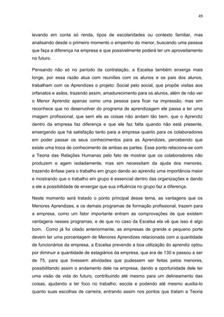 49
levando em conta só renda, tipos de escolaridades ou contexto familiar, mas
analisando desde o primeiro momento o empenho do menor, buscando uma pessoa
que faça a diferença na empresa e que possivelmente poderá ter um aproveitamento
no futuro.
Pensando não só no período da contratação, a Escelsa também enxerga mais
longe, por essa razão atua com reuniões com os alunos e os pais dos alunos,
trabalham com os Aprendizes o projeto: Social pelo social, que propõe visitas aos
orfanatos e asilos, trazendo assim, amadurecimento para os alunos, além de não ver
o Menor Aprendiz apenas como uma pessoa para ficar na impressão, mas sim
reconhece que no desenvolver do programa de aprendizagem ele passa a ter uma
imagem profissional, que sem ele as coisas não andam tão bem, que o Aprendiz
dentro da empresa faz diferença e que ele faz falta quando não está presente,
enxergando que há satisfação tanto para a empresa quanto para os colaboradores
em poder passar os seus conhecimentos para as Aprendizes, percebendo que
existe uma troca de conhecimento de ambas as partes. Esse ponto relaciona-se com
a Teoria das Relações Humanas pelo fato de mostrar que os colaboradores não
produzem e agem isoladamente, mas sim necessitam da ajuda dos menores,
trazendo ênfase para o trabalho em grupo dando ao aprendiz uma importância maior
e mostrando que o trabalho em grupo é essencial dentro das organizações e dando
a ele a possibilidade de enxergar que sua influência no grupo faz a diferença.
Neste momento será tratado o ponto principal desse tema, as vantagens que os
Menores Aprendizes, e os demais programas de formação profissional, trazem para
a empresa, como um fator importante entram as comprovações de que existem
vantagens nesses programas, e de que no caso da Escelsa ela vê que isso é algo
bom. Como já foi citado anteriormente, as empresas de grande e pequeno porte
devem ter uma porcentagem de Menores Aprendizes relacionada com a quantidade
de funcionários da empresa, a Escelsa prevendo a boa utilização do aprendiz optou
por diminuir a quantidade de estagiários da empresa, que era de 130 e passou a ser
de 75, para que tivessem atividades que pudessem ser feitas pelos menores,
possibilitando assim o andamento dele na empresa, dando a oportunidade dele ter
uma visão de vida do futuro, contribuindo até mesmo para um delineamento das
coisas, ajudando a ter foco no trabalho, escola e podendo até mesmo auxilia-lo
quanto suas escolhas de carreira, entrando assim nos pontos que tratam a Teoria
 