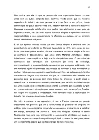50
Neoclássica, pois ela diz que as pessoas de uma organização devem cooperar
umas com as outras atingindo seus objetivos, vendo assim que os menores
dependem do trabalho de outra pessoa para poder fazer o seu próprio, dando
continuação ao que já estava sendo feito, trazendo também a Teoria das Relações
Humanas procurando satisfaze-los com tarefas mais elaboradas e com grau de
importância maior, não deixando apenas trabalhos simples e repetitivos sobre sua
responsabilidade o que comprometeria na eficiência ao realizar, por se tornarem
tarefas monótonas e maçantes.
E foi por algumas dessas razões que nos últimos tempos a empresa teve um
percentual de aproveitando de Menores Aprendizes de 40%, sem contar os que
foram para as empresas terceiras, durante um recente período de tempo, a Escelsa
já contratou 8 colaboradores, que antes eram Menores Aprendizes, depois
trabalharam como estagiários e hoje em dia são colaboradores. O percentual de
contratação dos aprendizes tem aumentado por conta da confiança,
comprometimento e responsabilidade para ensinar que a empresa está tendo, pois
em momento algum os aprendizes são privados de aprender, e após aprenderem já
confiam neles para que cumpram suas tarefas sozinhos, as realizações de tarefas
aumentam e chegam num momento em que os conhecimento dos menores são
passados para as pessoas com mais tempo na empresa, a partir disso a
necessidade de manter o menor na empresa cresce, pois ele atribuiu conhecimentos
que uma pessoa nova contratada não saberia tão facilmente, por essa razão surgem
as oportunidades de contratação para esses menores, tanto para a própria Escelsa,
nos cargos de estagiário e colaborador, como também surge a oportunidade de
trabalho nas empresas terceiras da Escelsa.
Um fator importante a ser comentado é que a Escelsa enxerga um grande
crescimento nas pessoas que tem a oportunidade de participar do programa de
estágio, pois vê os estagiários como futuros sucessores, ensinando-os a trabalhar
em equipe, colocando em prática a Teoria das Relações Humanas e Teoria
Neoclássica mais uma vez, promovendo e coordenando atividades em grupo e
também esperando um resultado positivo e palpável, por conta de a empresa passar
um conhecimento, espera que o estagiário faça da maneira correta.
 