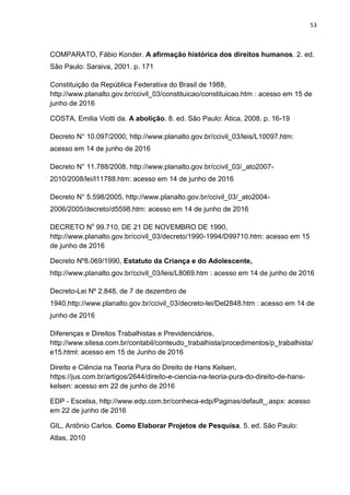 53
COMPARATO, Fábio Konder. A afirmação histórica dos direitos humanos. 2. ed.
São Paulo: Saraiva, 2001. p. 171
Constituição da República Federativa do Brasil de 1988,
http://www.planalto.gov.br/ccivil_03/constituicao/constituicao.htm : acesso em 15 de
junho de 2016
COSTA, Emilia Viotti da. A abolição. 8. ed. São Paulo: Ática, 2008. p. 16-19
Decreto N° 10.097/2000, http://www.planalto.gov.br/ccivil_03/leis/L10097.htm:
acesso em 14 de junho de 2016
Decreto N° 11.788/2008, http://www.planalto.gov.br/ccivil_03/_ato2007-
2010/2008/lei/l11788.htm: acesso em 14 de junho de 2016
Decreto N° 5.598/2005, http://www.planalto.gov.br/ccivil_03/_ato2004-
2006/2005/decreto/d5598.htm: acesso em 14 de junho de 2016
DECRETO No
99.710, DE 21 DE NOVEMBRO DE 1990,
http://www.planalto.gov.br/ccivil_03/decreto/1990-1994/D99710.htm: acesso em 15
de junho de 2016
Decreto Nº8.069/1990, Estatuto da Criança e do Adolescente,
http://www.planalto.gov.br/ccivil_03/leis/L8069.htm : acesso em 14 de junho de 2016
Decreto-Lei Nº 2.848, de 7 de dezembro de
1940,http://www.planalto.gov.br/ccivil_03/decreto-lei/Del2848.htm : acesso em 14 de
junho de 2016
Diferenças e Direitos Trabalhistas e Previdenciários,
http://www.sitesa.com.br/contabil/conteudo_trabalhista/procedimentos/p_trabalhista/
e15.html: acesso em 15 de Junho de 2016
Direito e Ciência na Teoria Pura do Direito de Hans Kelsen,
https://jus.com.br/artigos/2644/direito-e-ciencia-na-teoria-pura-do-direito-de-hans-
kelsen: acesso em 22 de junho de 2016
EDP - Escelsa, http://www.edp.com.br/conheca-edp/Paginas/default_.aspx: acesso
em 22 de junho de 2016
GIL, Antônio Carlos. Como Elaborar Projetos de Pesquisa. 5. ed. São Paulo:
Atlas, 2010
 