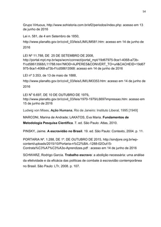 54
Grupo Virtuous, http://www.sohistoria.com.br/ef2/periodos/index.php: acesso em 13
de junho de 2016
Lei n. 581, de 4 em Setembro de 1850,
http://www.planalto.gov.br/ccivil_03/leis/LIM/LIM581.htm: acesso em 14 de junho de
2016
LEI Nº 11.788, DE 25 DE SETEMBRO DE 2008,
http://portal.mpt.mp.br/wps/wcm/connect/portal_mpt/19d67975-9ce1-4068-a73b-
f1cd58613568/L11788.htm?MOD=AJPERES&CONVERT_TO=url&CACHEID=19d67
975-9ce1-4068-a73b-f1cd58613568: acesso em 14 de junho de 2016
LEI nº 3.353, de 13 de maio de 1888,
http://www.planalto.gov.br/ccivil_03/leis/LIM/LIM3353.htm: acesso em 14 de junho de
2016
LEI No
6.697, DE 10 DE OUTUBRO DE 1979,
http://www.planalto.gov.br/ccivil_03/leis/1970-1979/L6697impressao.htm: acesso em
15 de junho de 2016
Ludwig von Mises, Ação Humana, Rio de Janeiro: Instituto Liberal, 1995 [1949]
MARCONI, Marina de Andrade; LAKATOS, Eva Maria. Fundamentos de
Metodologia Pesquisa Científica. 7. ed. São Paulo: Atlas, 2010.
PINSKY, Jaime. A escravidão no Brasil. 19. ed. São Paulo: Contexto, 2004. p. 11.
PORTARIA Nº. 1.288, DE 1º. DE OUTUBRO DE 2015, http://sindjore.org.br/wp-
content/uploads/2015/10/Portaria-n%C2%BA.-1288-02Out15-
Contrata%C3%A7%C3%A3o-Aprendizes.pdf : acesso em 14 de junho de 2016
SCHWARZ, Rodrigo Garcia. Trabalho escravo: a abolição necessária: uma análise
da efetividade e da eficácia das políticas de combate à escravidão contemporânea
no Brasil. São Paulo: LTr, 2008. p. 107.
 