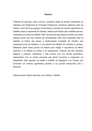 Resumo
Tratando de assuntos vistos comuns, buscando relatar os pontos importantes na
utilização dos Programas de Formação Profissional, entretanto relatando parte da
história, como forma de agregar conhecimento, trazendo de maneira significativa os
detalhes sobre o surgimento do trabalho, desde a pré-história até o trabalho escravo,
mostrando que antes do trabalho “fácil” dos dias de hoje pessoas tiveram que sofrer
fazendo coisas sem nem mesmo ser remuneradas, visto como necessário falar do
trabalho no Brasil, das baixas e desfavoráveis condições de trabalho, das
excessivas horas de trabalho e o uso abusivo do trabalho de mulheres e crianças.
Relatando todos esses pontos da história para chegar à importância do Menor
Aprendiz, e na defesa da criança e do adolescente. Tratando das leis, decretos,
tratados e portarias, analisando o lado jurídico com sua devida importância,
relacionando com os pontos principais que devem favorecer e resguardar um
trabalhador. Sem esquecer de relatar o trabalho do Estagiário e do Trainee, que
funcionam de maneira significativa perante a Lei quando relacionado com o
Aprendiz.
Palavras-chave: Menor Aprendiz; Leis; História, Trabalho
 