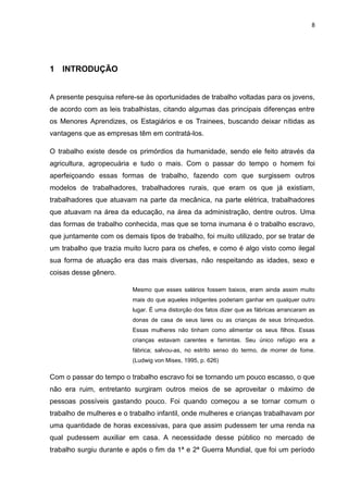 8
1 INTRODUÇÃO
A presente pesquisa refere-se às oportunidades de trabalho voltadas para os jovens,
de acordo com as leis trabalhistas, citando algumas das principais diferenças entre
os Menores Aprendizes, os Estagiários e os Trainees, buscando deixar nítidas as
vantagens que as empresas têm em contratá-los.
O trabalho existe desde os primórdios da humanidade, sendo ele feito através da
agricultura, agropecuária e tudo o mais. Com o passar do tempo o homem foi
aperfeiçoando essas formas de trabalho, fazendo com que surgissem outros
modelos de trabalhadores, trabalhadores rurais, que eram os que já existiam,
trabalhadores que atuavam na parte da mecânica, na parte elétrica, trabalhadores
que atuavam na área da educação, na área da administração, dentre outros. Uma
das formas de trabalho conhecida, mas que se torna inumana é o trabalho escravo,
que juntamente com os demais tipos de trabalho, foi muito utilizado, por se tratar de
um trabalho que trazia muito lucro para os chefes, e como é algo visto como ilegal
sua forma de atuação era das mais diversas, não respeitando as idades, sexo e
coisas desse gênero.
Mesmo que esses salários fossem baixos, eram ainda assim muito
mais do que aqueles indigentes poderiam ganhar em qualquer outro
lugar. É uma distorção dos fatos dizer que as fábricas arrancaram as
donas de casa de seus lares ou as crianças de seus brinquedos.
Essas mulheres não tinham como alimentar os seus filhos. Essas
crianças estavam carentes e famintas. Seu único refúgio era a
fábrica; salvou-as, no estrito senso do termo, de morrer de fome.
(Ludwig von Mises, 1995, p. 626)
Com o passar do tempo o trabalho escravo foi se tornando um pouco escasso, o que
não era ruim, entretanto surgiram outros meios de se aproveitar o máximo de
pessoas possíveis gastando pouco. Foi quando começou a se tornar comum o
trabalho de mulheres e o trabalho infantil, onde mulheres e crianças trabalhavam por
uma quantidade de horas excessivas, para que assim pudessem ter uma renda na
qual pudessem auxiliar em casa. A necessidade desse público no mercado de
trabalho surgiu durante e após o fim da 1ª e 2ª Guerra Mundial, que foi um período
 