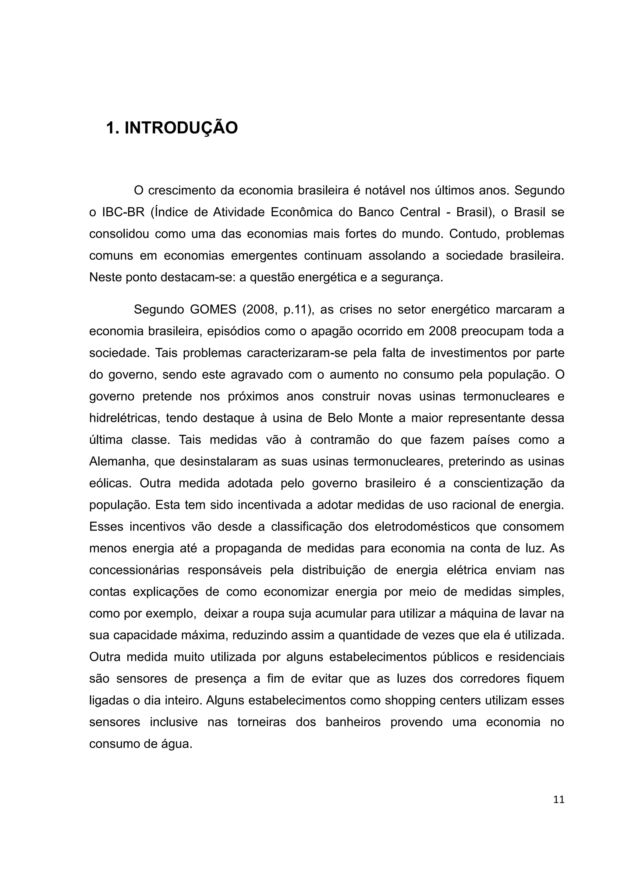 11
1. INTRODUÇÃO
O crescimento da economia brasileira é notável nos últimos anos. Segundo
o IBC-BR (Índice de Atividade Econômica do Banco Central - Brasil), o Brasil se
consolidou como uma das economias mais fortes do mundo. Contudo, problemas
comuns em economias emergentes continuam assolando a sociedade brasileira.
Neste ponto destacam-se: a questão energética e a segurança.
Segundo GOMES (2008, p.11), as crises no setor energético marcaram a
economia brasileira, episódios como o apagão ocorrido em 2008 preocupam toda a
sociedade. Tais problemas caracterizaram-se pela falta de investimentos por parte
do governo, sendo este agravado com o aumento no consumo pela população. O
governo pretende nos próximos anos construir novas usinas termonucleares e
hidrelétricas, tendo destaque à usina de Belo Monte a maior representante dessa
última classe. Tais medidas vão à contramão do que fazem países como a
Alemanha, que desinstalaram as suas usinas termonucleares, preterindo as usinas
eólicas. Outra medida adotada pelo governo brasileiro é a conscientização da
população. Esta tem sido incentivada a adotar medidas de uso racional de energia.
Esses incentivos vão desde a classificação dos eletrodomésticos que consomem
menos energia até a propaganda de medidas para economia na conta de luz. As
concessionárias responsáveis pela distribuição de energia elétrica enviam nas
contas explicações de como economizar energia por meio de medidas simples,
como por exemplo, deixar a roupa suja acumular para utilizar a máquina de lavar na
sua capacidade máxima, reduzindo assim a quantidade de vezes que ela é utilizada.
Outra medida muito utilizada por alguns estabelecimentos públicos e residenciais
são sensores de presença a fim de evitar que as luzes dos corredores fiquem
ligadas o dia inteiro. Alguns estabelecimentos como shopping centers utilizam esses
sensores inclusive nas torneiras dos banheiros provendo uma economia no
consumo de água.
 