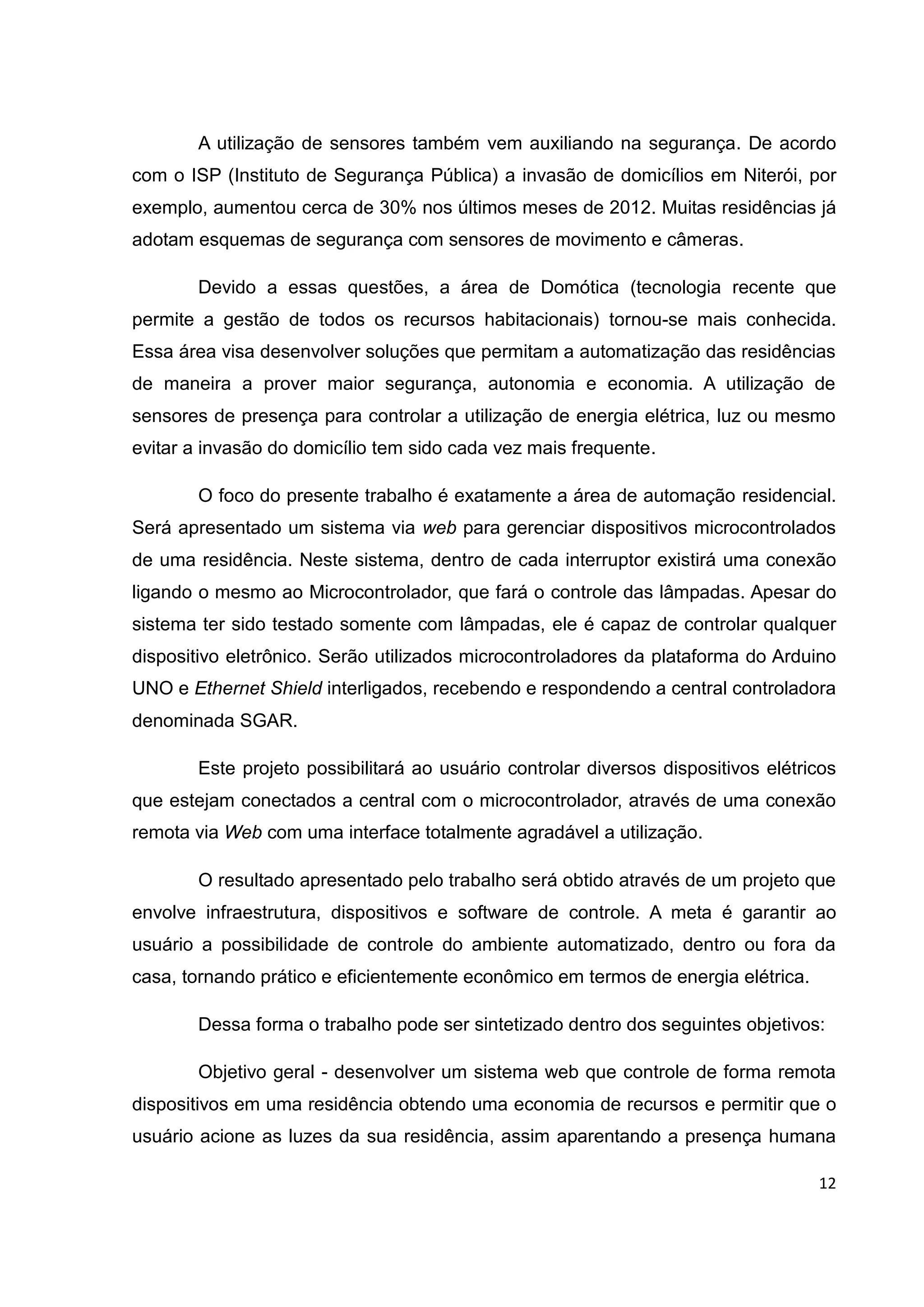 12
A utilização de sensores também vem auxiliando na segurança. De acordo
com o ISP (Instituto de Segurança Pública) a invasão de domicílios em Niterói, por
exemplo, aumentou cerca de 30% nos últimos meses de 2012. Muitas residências já
adotam esquemas de segurança com sensores de movimento e câmeras.
Devido a essas questões, a área de Domótica (tecnologia recente que
permite a gestão de todos os recursos habitacionais) tornou-se mais conhecida.
Essa área visa desenvolver soluções que permitam a automatização das residências
de maneira a prover maior segurança, autonomia e economia. A utilização de
sensores de presença para controlar a utilização de energia elétrica, luz ou mesmo
evitar a invasão do domicílio tem sido cada vez mais frequente.
O foco do presente trabalho é exatamente a área de automação residencial.
Será apresentado um sistema via web para gerenciar dispositivos microcontrolados
de uma residência. Neste sistema, dentro de cada interruptor existirá uma conexão
ligando o mesmo ao Microcontrolador, que fará o controle das lâmpadas. Apesar do
sistema ter sido testado somente com lâmpadas, ele é capaz de controlar qualquer
dispositivo eletrônico. Serão utilizados microcontroladores da plataforma do Arduino
UNO e Ethernet Shield interligados, recebendo e respondendo a central controladora
denominada SGAR.
Este projeto possibilitará ao usuário controlar diversos dispositivos elétricos
que estejam conectados a central com o microcontrolador, através de uma conexão
remota via Web com uma interface totalmente agradável a utilização.
O resultado apresentado pelo trabalho será obtido através de um projeto que
envolve infraestrutura, dispositivos e software de controle. A meta é garantir ao
usuário a possibilidade de controle do ambiente automatizado, dentro ou fora da
casa, tornando prático e eficientemente econômico em termos de energia elétrica.
Dessa forma o trabalho pode ser sintetizado dentro dos seguintes objetivos:
Objetivo geral - desenvolver um sistema web que controle de forma remota
dispositivos em uma residência obtendo uma economia de recursos e permitir que o
usuário acione as luzes da sua residência, assim aparentando a presença humana
 