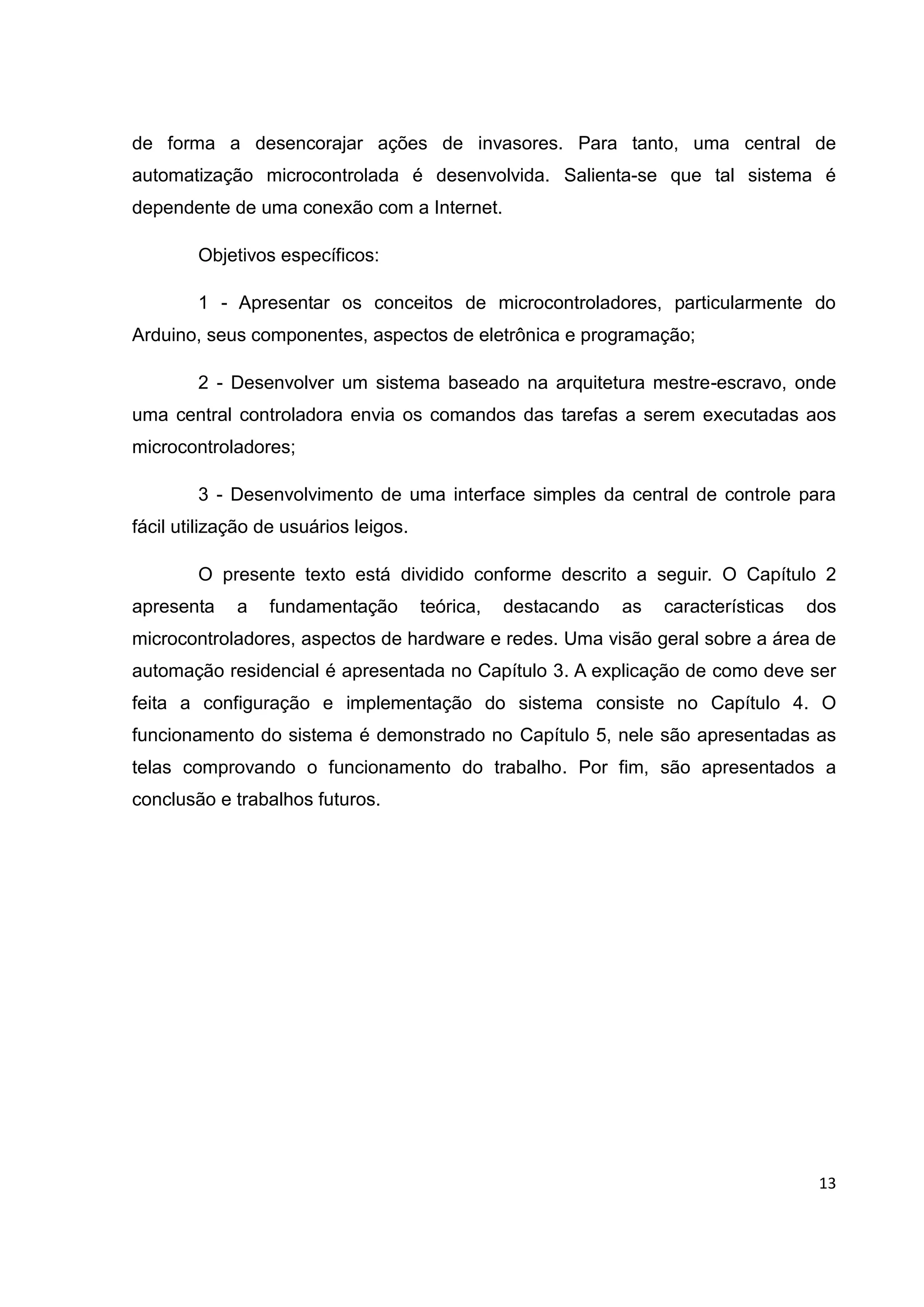 13
de forma a desencorajar ações de invasores. Para tanto, uma central de
automatização microcontrolada é desenvolvida. Salienta-se que tal sistema é
dependente de uma conexão com a Internet.
Objetivos específicos:
1 - Apresentar os conceitos de microcontroladores, particularmente do
Arduino, seus componentes, aspectos de eletrônica e programação;
2 - Desenvolver um sistema baseado na arquitetura mestre-escravo, onde
uma central controladora envia os comandos das tarefas a serem executadas aos
microcontroladores;
3 - Desenvolvimento de uma interface simples da central de controle para
fácil utilização de usuários leigos.
O presente texto está dividido conforme descrito a seguir. O Capítulo 2
apresenta a fundamentação teórica, destacando as características dos
microcontroladores, aspectos de hardware e redes. Uma visão geral sobre a área de
automação residencial é apresentada no Capítulo 3. A explicação de como deve ser
feita a configuração e implementação do sistema consiste no Capítulo 4. O
funcionamento do sistema é demonstrado no Capítulo 5, nele são apresentadas as
telas comprovando o funcionamento do trabalho. Por fim, são apresentados a
conclusão e trabalhos futuros.
 