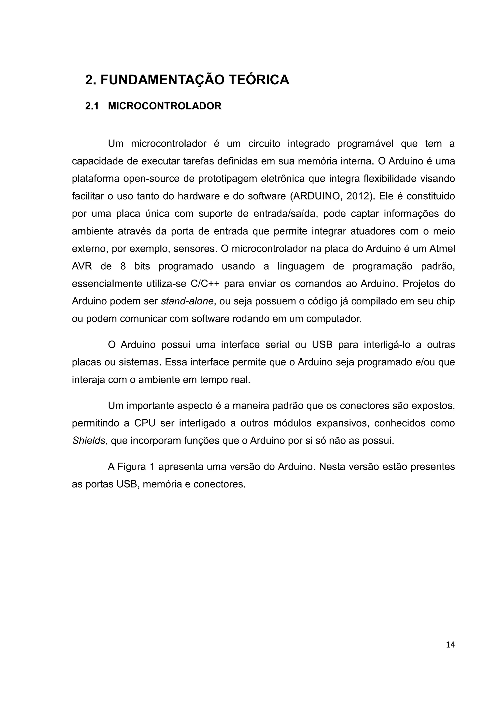 14
2. FUNDAMENTAÇÃO TEÓRICA
2.1 MICROCONTROLADOR
Um microcontrolador é um circuito integrado programável que tem a
capacidade de executar tarefas definidas em sua memória interna. O Arduino é uma
plataforma open-source de prototipagem eletrônica que integra flexibilidade visando
facilitar o uso tanto do hardware e do software (ARDUINO, 2012). Ele é constituido
por uma placa única com suporte de entrada/saída, pode captar informações do
ambiente através da porta de entrada que permite integrar atuadores com o meio
externo, por exemplo, sensores. O microcontrolador na placa do Arduino é um Atmel
AVR de 8 bits programado usando a linguagem de programação padrão,
essencialmente utiliza-se C/C++ para enviar os comandos ao Arduino. Projetos do
Arduino podem ser stand-alone, ou seja possuem o código já compilado em seu chip
ou podem comunicar com software rodando em um computador.
O Arduino possui uma interface serial ou USB para interligá-lo a outras
placas ou sistemas. Essa interface permite que o Arduino seja programado e/ou que
interaja com o ambiente em tempo real.
Um importante aspecto é a maneira padrão que os conectores são expostos,
permitindo a CPU ser interligado a outros módulos expansivos, conhecidos como
Shields, que incorporam funções que o Arduino por si só não as possui.
A Figura 1 apresenta uma versão do Arduino. Nesta versão estão presentes
as portas USB, memória e conectores.
 