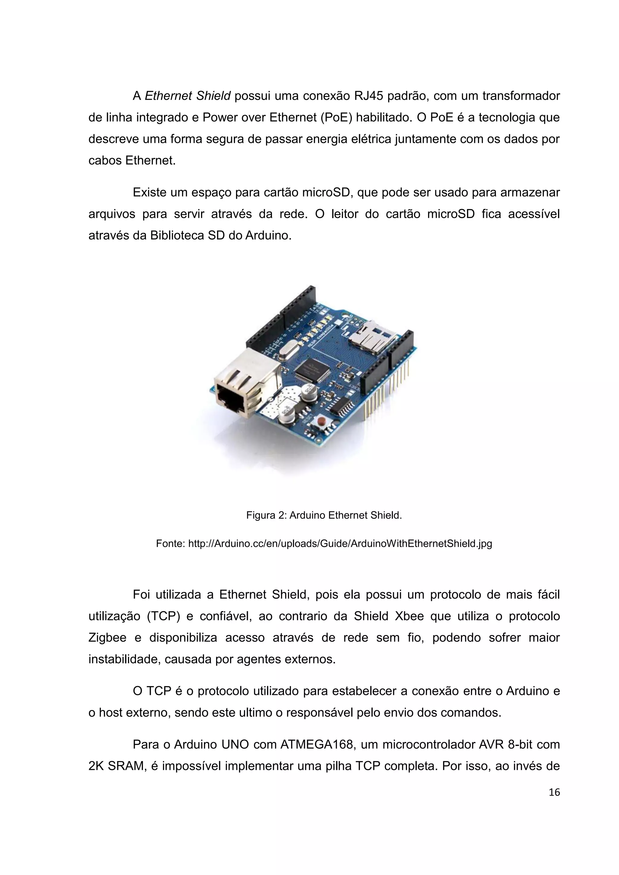 16
A Ethernet Shield possui uma conexão RJ45 padrão, com um transformador
de linha integrado e Power over Ethernet (PoE) habilitado. O PoE é a tecnologia que
descreve uma forma segura de passar energia elétrica juntamente com os dados por
cabos Ethernet.
Existe um espaço para cartão microSD, que pode ser usado para armazenar
arquivos para servir através da rede. O leitor do cartão microSD fica acessível
através da Biblioteca SD do Arduino.
Figura 2: Arduino Ethernet Shield.
Fonte: http://Arduino.cc/en/uploads/Guide/ArduinoWithEthernetShield.jpg
Foi utilizada a Ethernet Shield, pois ela possui um protocolo de mais fácil
utilização (TCP) e confiável, ao contrario da Shield Xbee que utiliza o protocolo
Zigbee e disponibiliza acesso através de rede sem fio, podendo sofrer maior
instabilidade, causada por agentes externos.
O TCP é o protocolo utilizado para estabelecer a conexão entre o Arduino e
o host externo, sendo este ultimo o responsável pelo envio dos comandos.
Para o Arduino UNO com ATMEGA168, um microcontrolador AVR 8-bit com
2K SRAM, é impossível implementar uma pilha TCP completa. Por isso, ao invés de
 